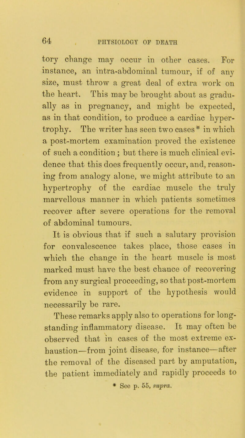 tory change may occur in other cases. For instance, an intra-abdomiual tumour, if of any size, must throw a great deal of extra work on the heart. This may be brought about as gradu- ally as in pregnancy, and might be expected, as in that condition, to produce a cardiac hyper- trophy. The writer has seen two cases* in which a post-mortem examination proved the existence of such a condition ; but there is much clinical evi- dence that this does frequently occur, and, reason- ing from analogy alone, we might attribute to an hypertrophy of the cardiac muscle the truly marvellous manner in which patients sometimes recover after severe operations for the removal of abdominal tumours. It is obvious that if such a salutary provision for convalescence takes place, those cases in which the change in the heart muscle is most marked must have the best chauce of recovering from any surgical proceeding, so that post-mortem evidence in support of the hypothesis would necessarily be rare. These remarks apply also to operations for long- standing inflammatory disease. It may often be observed that in cases of the most extreme ex- haustion—from joint disease, for instance—after the removal of the diseased part by amputation, the patient immediately and rapidly proceeds to • See p. 56, supra.