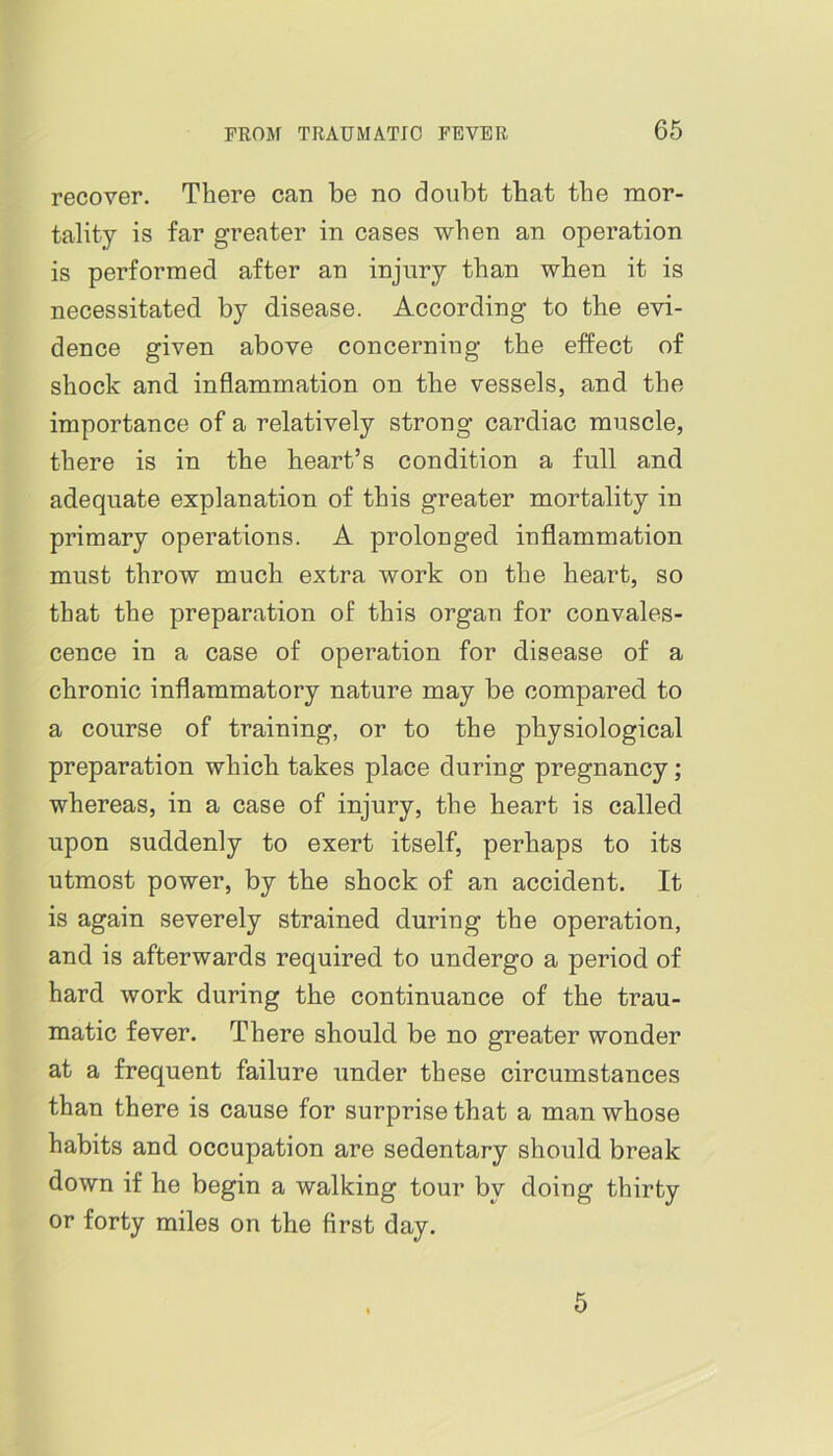 recover. There can be no doubt that the mor- tality is far greater in cases when an operation is performed after an injury than when it is necessitated by disease. According to the evi- dence given above concerning the effect of shock and inflammation on the vessels, and the importance of a relatively strong cardiac muscle, there is in the heart’s condition a full and adequate explanation of this greater mortality in primary operations. A prolonged inflammation must throw much extra work on the heart, so that the preparation of this organ for convales- cence in a case of operation for disease of a chronic inflammatory nature may be compared to a course of training, or to the physiological preparation which takes place during pregnancy; whereas, in a case of injury, the heart is called upon suddenly to exert itself, perhaps to its utmost power, by the shock of an accident. It is again severely strained during the operation, and is afterwards required to undergo a period of hard work during the continuance of the trau- matic fever. There should be no greater wonder at a frequent failure under these circumstances than there is cause for surprise that a man whose habits and occupation are sedentary should break down if he begin a walking tour by doing thirty or forty miles on the first day. 5