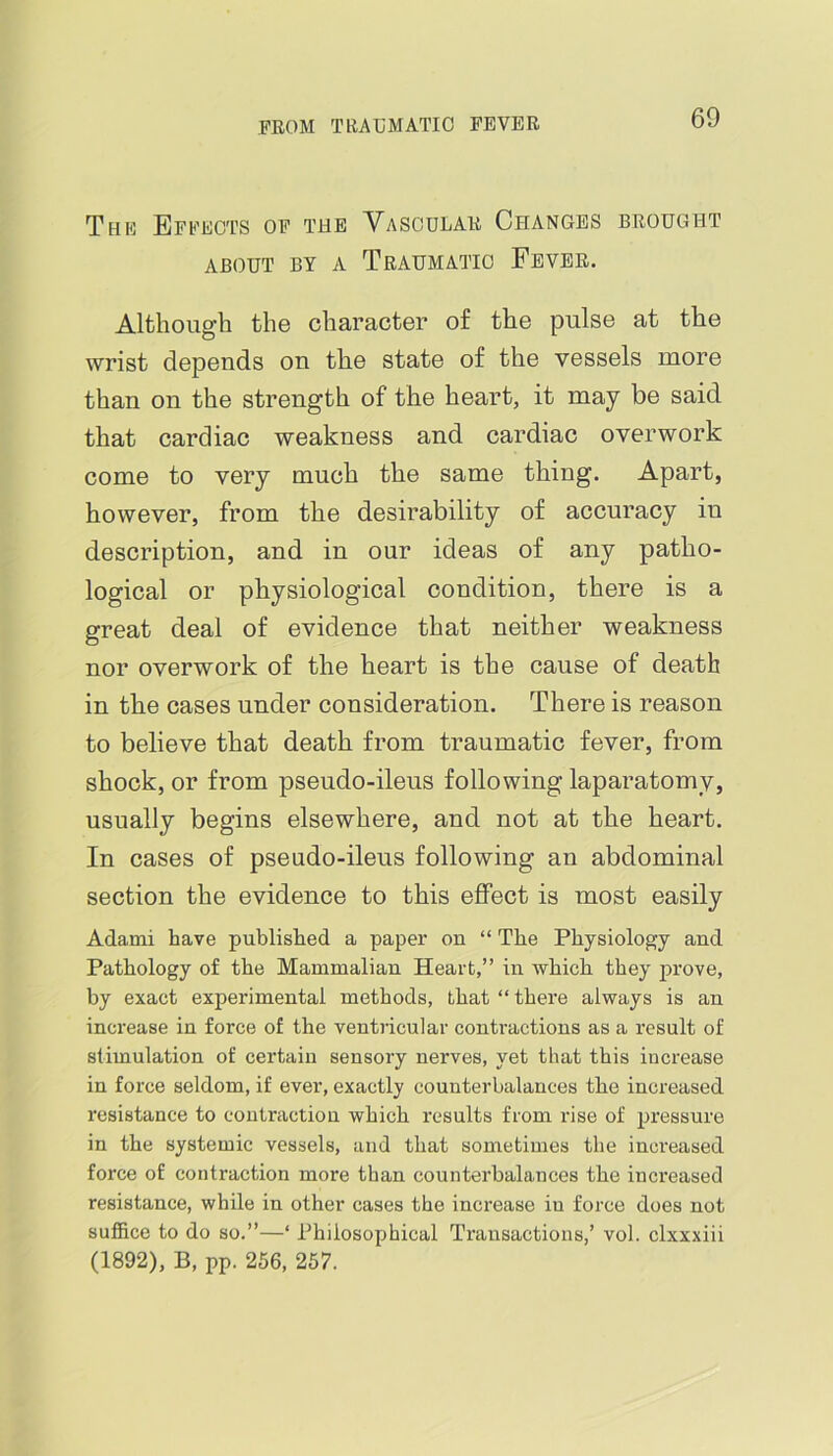 Thk Effects of the Vascular Changes brought ABOUT BY A TrAUMATIO FeVER. Although the character of the pulse at the wrist depends on the state of the vessels more than on the strength of the heart, it may be said that cardiac weakness and cardiac overwork come to very much the same thing. Apart, however, from the desirability of accuracy in description, and in our ideas of any patho- logical or physiological condition, there is a great deal of evidence that neither weakness nor overwork of the heart is the cause of death in the oases under consideration. There is reason to believe that death from traumatic fever, from shock, or from pseudo-ileus following laparatomy, usually begins elsewhere, and not at the heart. In cases of pseudo-ileus following an abdominal section the evidence to this effect is most easily Adami have published a paper on “ The Physiology and Pathology of the Mammalian Heart,” in which they prove, by exact experimental methods, that “there always is an increase in force of the ventricular conti’actions as a result of stimulation of certain sensory nerves, yet that this increase in force seldom, if ever, exactly counterbalances the increased resistance to contraction which results from rise of pressure in the systemic vessels, and that sometimes the increased force of contraction more than counterbalances the increased resistance, while in other cases the increase in force does not suffice to do so.”—‘ Philosophical Transactions,’ vol. clxxxiii (1892), B, pp. 256, 257.