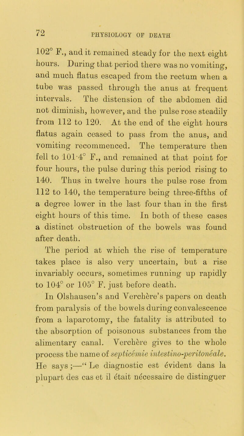 102° F.j audit remained steady for tlie next eight hours. During that period there was no vomiting, and much flatus escaped from the rectum when a tube was passed through the anus at frequent intervals. The distension of the abdomen did not diminish, however, and the pulse rose steadily from 112 to 120. At the end of the eight hours flatus again ceased to pass from the anus, and vomiting recommenced. The temperature then fell to 101'4° F., and remained at that point for four hours, the pulse during this period rising to 140. Thus in twelve hours the pulse rose from 112 to 140, the temperature being three-fifths of a degree lower in the last four than in the first eight hours of this time. In both of these cases a distinct obstruction of the bowels was found after death. The period at which the rise of temperature takes place is also very uncertain, but a rise invariably occurs, sometimes running up rapidly to 104° or 105° F. just before death. In Olshausen’s and Verchere’s papers on death from paralysis of the bowels during convalescence from a laparotomy, the fatality is attributed to the absorption of poisonous substances from the alimentary canal. Verchere gives to the whole process the name of seyticemie intestino-peritoiieale. He says;—“ Le diagnostic est Evident dans la plupart des cas et il etait necessaire de distinguer