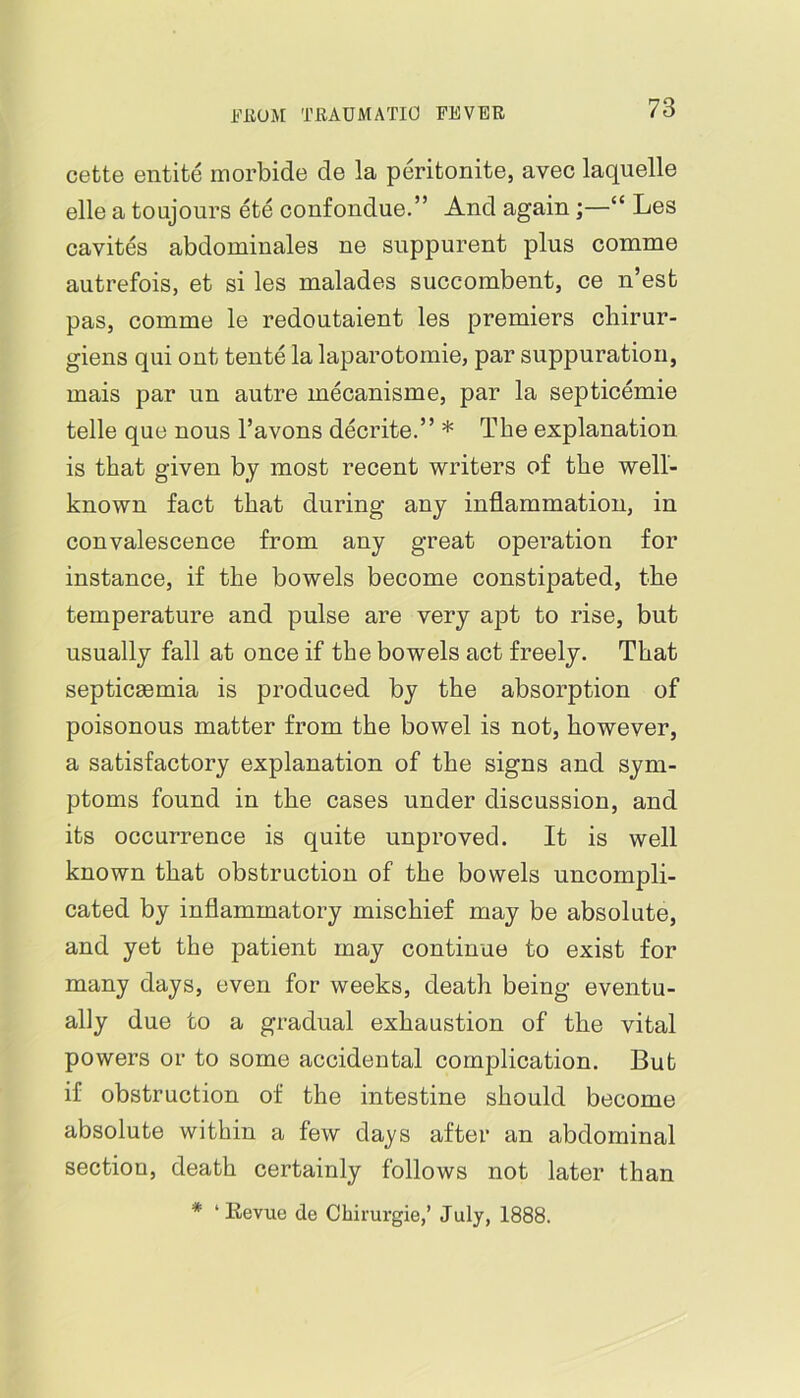 cette entite morbide de la peritonite, avec laquelle elle a toujours ete confondue.” And again;—“ Les cavites abdominales ne suppurent plus comme autrefois, et si les malades succombent, ce n’est pas, comme le redoutaient les premiers chirur- giens qui out tente la laparotomie, par suppuration, mais par un autre mecanisme, par la septicemie telle que nous I’avons decrite.” * The explanation is that given by most recent writers of the well- known fact that during any inflammation, in convalescence from any great operation for instance, if the bowels become constipated, the temperature and pulse are very apt to rise, but usually fall at once if the bowels act freely. That septicaemia is produced by the absorption of poisonous matter from the bowel is not, however, a satisfactory explanation of the signs and sym- ptoms found in the cases under discussion, and its occurrence is quite unproved. It is well known that obstruction of the bowels uncompli- cated by inflammatory mischief may be absolute, and yet the patient may continue to exist for many days, even for weeks, death being eventu- ally due to a gradual exhaustion of the vital powers or to some accidental comjilication. But if obstruction of the intestine should become absolute within a few days after an abdominal section, death certainly follows not later than * ‘ Kevue de Cbirurgie,’ July, 1888.