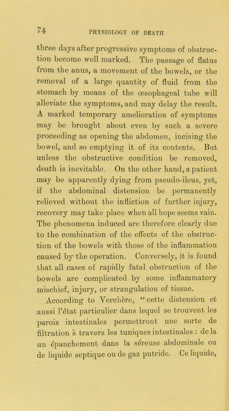 tliree days after progressive symptoms of obstruc- tion become well marked. The passage of flatus from the anus, a movement of the bowels, or the removal of a large quantity of fluid from the stomach by means of the oesophageal tube will alleviate the symptoms, and may delay the result. A marked temporary amelioration of symptoms may be brought about even by such a severe proceeding as opening the abdomen, incising the bowel, and so emptying it of its contents. But unless the obstructive condition be removed, death is inevitable. On the other hand, a patient may be apparently dying from pseudo-ileus, yet, if the abdominal distension be permanently relieved without the infliction of further injury, recovery may take place when all hope seems vain. The phenomena induced are therefore clearly due to the combination of the effects of the obstruc- tion of the bowels with those of the inflammation caused by the operation. Conversely, it is found that all cases of rapidly fatal obstruction of the bowels are complicated by some inflammatory mischief, injury, or strangulation of tissue. According to Verchere, “ cette distension et aussi I’etat particulier dans lequel se trouvent les parois intestinales permettront une sorte de filtration a travers les tuniques intestinales : de la un epanchement dans la sereuse abdominale ou de liquide septique ou de gaz putride. Ce liquide,