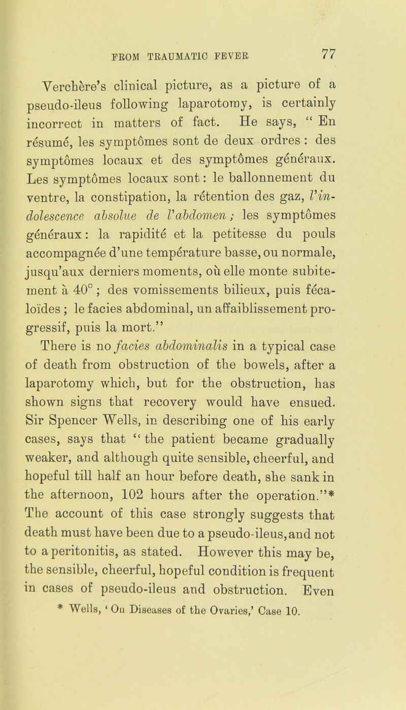 Vercliere’s clinical picture, as a picture of a pseudo-ileus following laparotoray, is certainly incorrect in matters of fact. He says, “ En resume, les symptomes sont de deux ordres : des symptomes locaux et des symptomes generaux. Les symptomes locaux sont: le ballonnement du ventre, la constipation, la retention des gaz, Vin- dolescence absolue de Vahdomen; les symptomes gfoeraux: la rapidite et la petitesse du pouls accompagnee d’une temperature basse, ou normale, jusqu’aux derniers moments, ouelle monte subite- ment a 40°; des vomissements bilieux, puis feca- loides ; le facies abdominal, un affaiblissement pro- gressif, puis la mort.” There is no facies abdominalis in a typical case of death from obstruction of the bowels, after a laparotomy which, but for the obstruction, has shown signs that recovery would have ensued. Sir Spencer Wells, in describing one of bis early cases, says that “ the patient became gradually weaker, and although quite sensible, cheerful, and hopeful till half an hour before death, she sank in the afternoon, 102 hours after the operation.”* The account of this case strongly suggests that death must have been due to a pseudo-ileus,and not to a peritonitis, as stated. However this may be, the sensible, cheerful, hopeful condition is frequent in cases of pseudo-ileus and obstruction. Even * Wells, ‘ Oil Diseases of the Ovaries,’ Case 10.