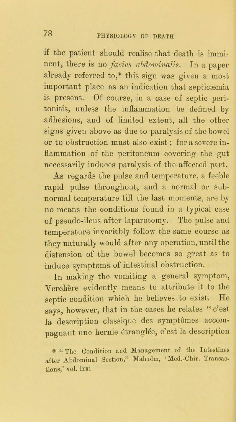 PHYSlOLOGf OF DEATH if the patient should realise that death is immi- nent, there is no facies abdominalis. In a paper already referred to,* this sign was given a most important place as an indication that septicaemia is present. Of course, in a case of septic peri- tonitis, unless the inflammation be defined by adhesions, and of limited extent, all the other signs given above as due to paralysis of the bowel or to obstruction must also exist; for a severe in- flammation of the peritoneum covering the gut necessarily induces paralysis of the affected part. As regards the pulse and temperature, a feeble rapid pulse throughout, and a normal or sub- normal temperature till the last moments, are by no means the conditions found in a typical case of pseudo-ileus after laparotomy. The pulse and temperature invariably follow the same course as they naturally would after any operation, until the distension of the bowel becomes so great as to induce symptoms of intestinal obstruction. In making the vomiting a general symptom, Verchere evidently means to attribute it to the septic condition which he believes to exist. He says, however, that in the cases he relates “ c’est la description classique des symptomes accom- pagnant une hernie etranglee, c’est la description * “ Tlie Condition and Management of tlie Intestines after Abdominal Section,” Malcolm, ‘Med.-Chir. Transac- tions,’ vol. Ixxi