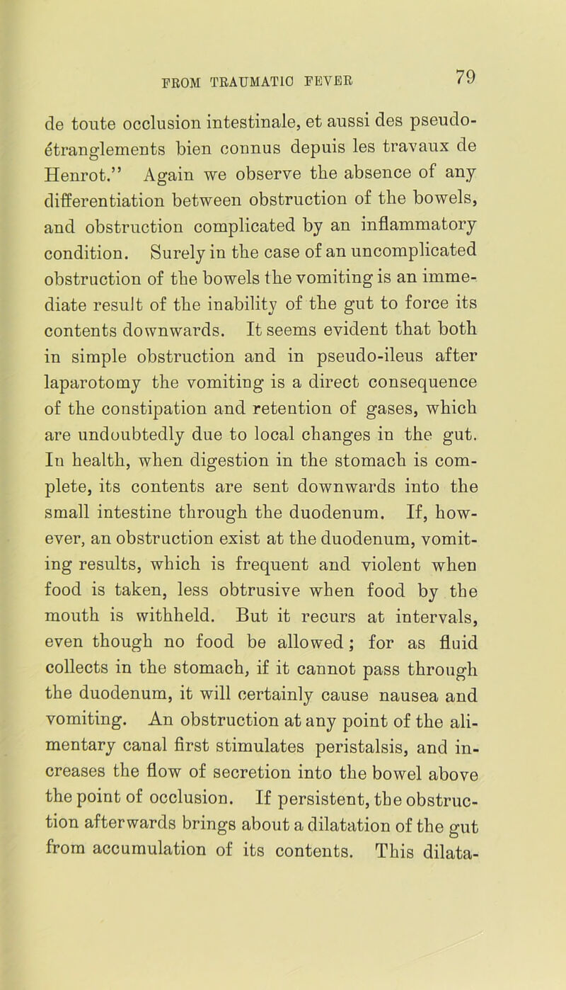 de toute occlusion intestinale, et aussi des pseudo- ^tranglements bien connus depuis les travaux de Henrot.” Again we observe the absence of any differentiation between obstruction of the bowels, and obstruction complicated by an inflammatory condition. Surely in the case of an uncomplicated obstruction of the bowels the vomiting is an imme- diate result of the inability of the gut to force its contents downwards. It seems evident that both in simple obstruction and in pseudo-ileus after laparotomy the vomiting is a direct consequence of the constipation and retention of gases, which are undoubtedly due to local changes in the gut. In health, when digestion in the stomach is com- plete, its contents are sent downwards into the small intestine through the duodenum. If, how- ever, an obstruction exist at the duodenum, vomit- ing results, which is frequent and violent when food is taken, less obtrusive when food by the mouth is withheld. But it recurs at intervals, even though no food be allowed; for as fluid collects in the stomach, if it cannot pass through the duodenum, it will certainly cause nausea and vomiting. An obstruction at any point of the ali- mentary canal first stimulates peristalsis, and in- creases the flow of secretion into the bowel above the point of occlusion. If persistent, the obstruc- tion afterwards brings about a dilatation of the gut from accumulation of its contents. This dilata-
