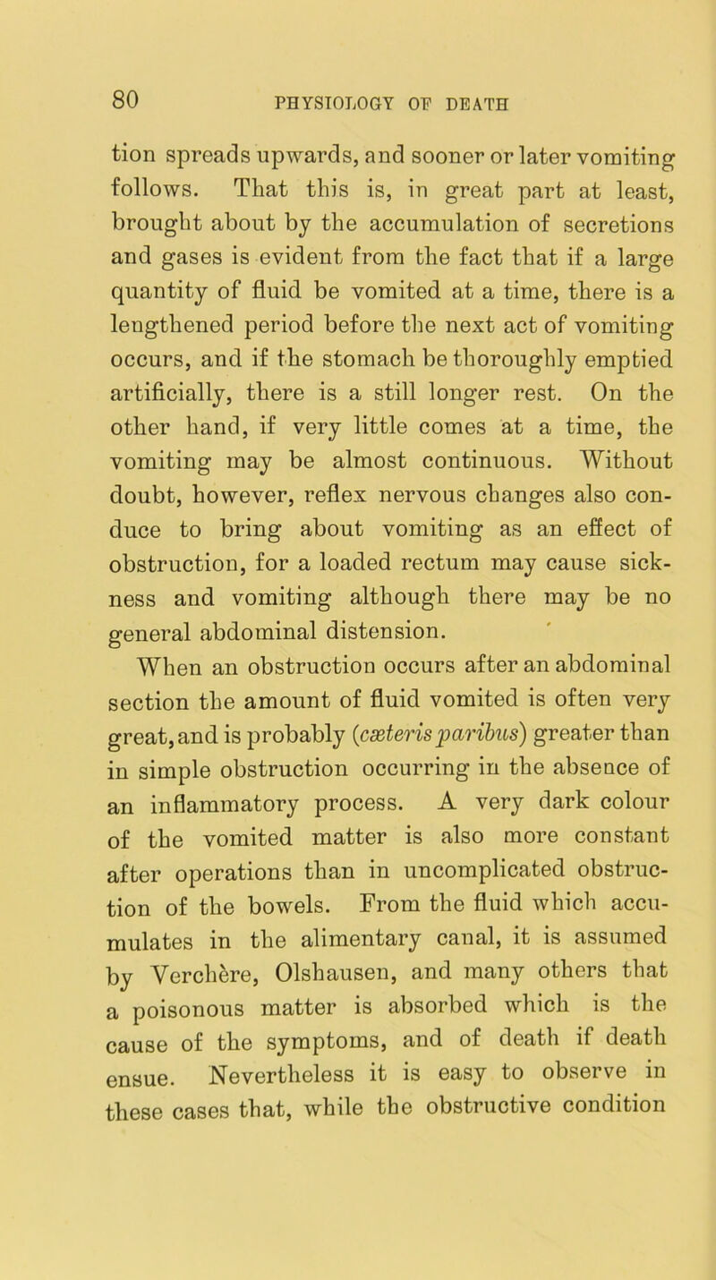 tion spreads upwards, and sooner or later vomiting follows. That this is, in great part at least, brought about by the accumulation of secretions and gases is evident from the fact that if a large quantity of fluid, be vomited at a time, there is a lengthened period before the next act of vomiting occurs, and if the stomach be thoroughly emptied artificially, there is a still longer rest. On the other hand, if very little comes at a time, the vomiting may be almost continuous. Without doubt, however, reflex nervous changes also con- duce to bring about vomiting as an effect of obstruction, for a loaded rectum may cause sick- ness and vomiting although there may be no general abdominal distension. When an obstruction occurs after an abdominal section the amount of fluid vomited is often very great, and is probably {cseteris paribus) greater than in simple obstruction occurring in the absence of an inflammatory process. A very dark colour of the vomited matter is also more constant after operations than in uncomplicated obstruc- tion of the bowels. From the fluid which accu- mulates in the alimentary canal, it is assumed by Verch^re, Olshausen, and many others that a poisonous matter is absorbed which is the cause of the symptoms, and of death if death ensue. Nevertheless it is easy to observe in these cases that, while the obstructive condition