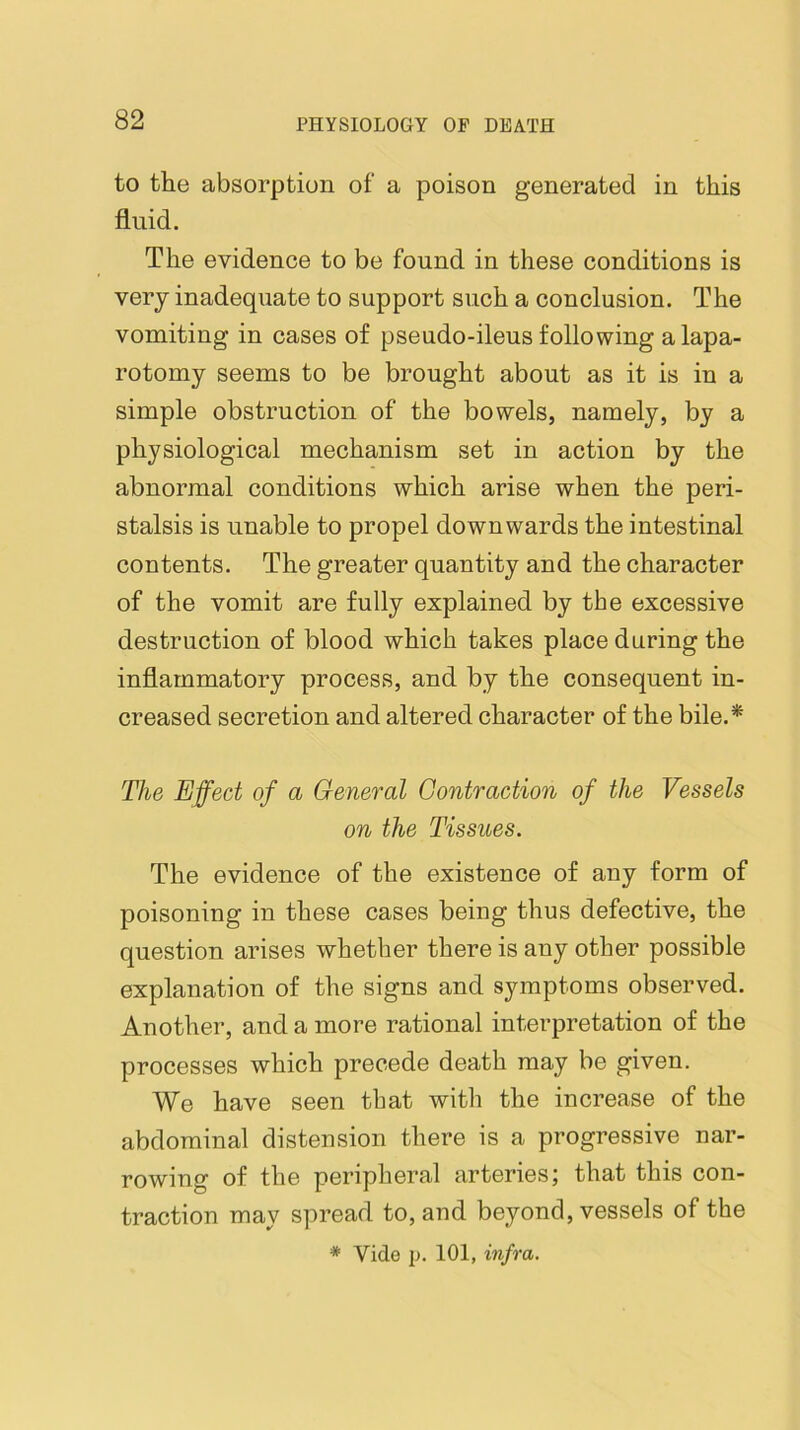 to the absorption of a poison generated in this fluid. The evidence to be found in these conditions is very inadequate to support such a conclusion. The vomiting in cases of pseudo-ileus following a lapa- rotomy seems to be brought about as it is in a simple obstruction of the bowels, namely, by a physiological mechanism set in action by the abnormal conditions which arise when the peri- stalsis is unable to propel downwards the intestinal contents. The greater quantity and the character of the vomit are fully explained by the excessive destruction of blood which takes place during the inflammatory process, and by the consequent in- creased secretion and altered character of the bile.* The Effect of a General Contraction of the Vessels on the Tissues. The evidence of the existence of any form of poisoning in these cases being thus defective, the question arises whether there is any other possible explanation of the signs and symptoms observed. Another, and a more rational interpretation of the processes which precede death may be given. We have seen that with the increase of the abdominal distension there is a progressive nar- rowing of the peripheral arteries j that this con- traction may spread to, and beyond, vessels of the * Vide p. 101, infra.