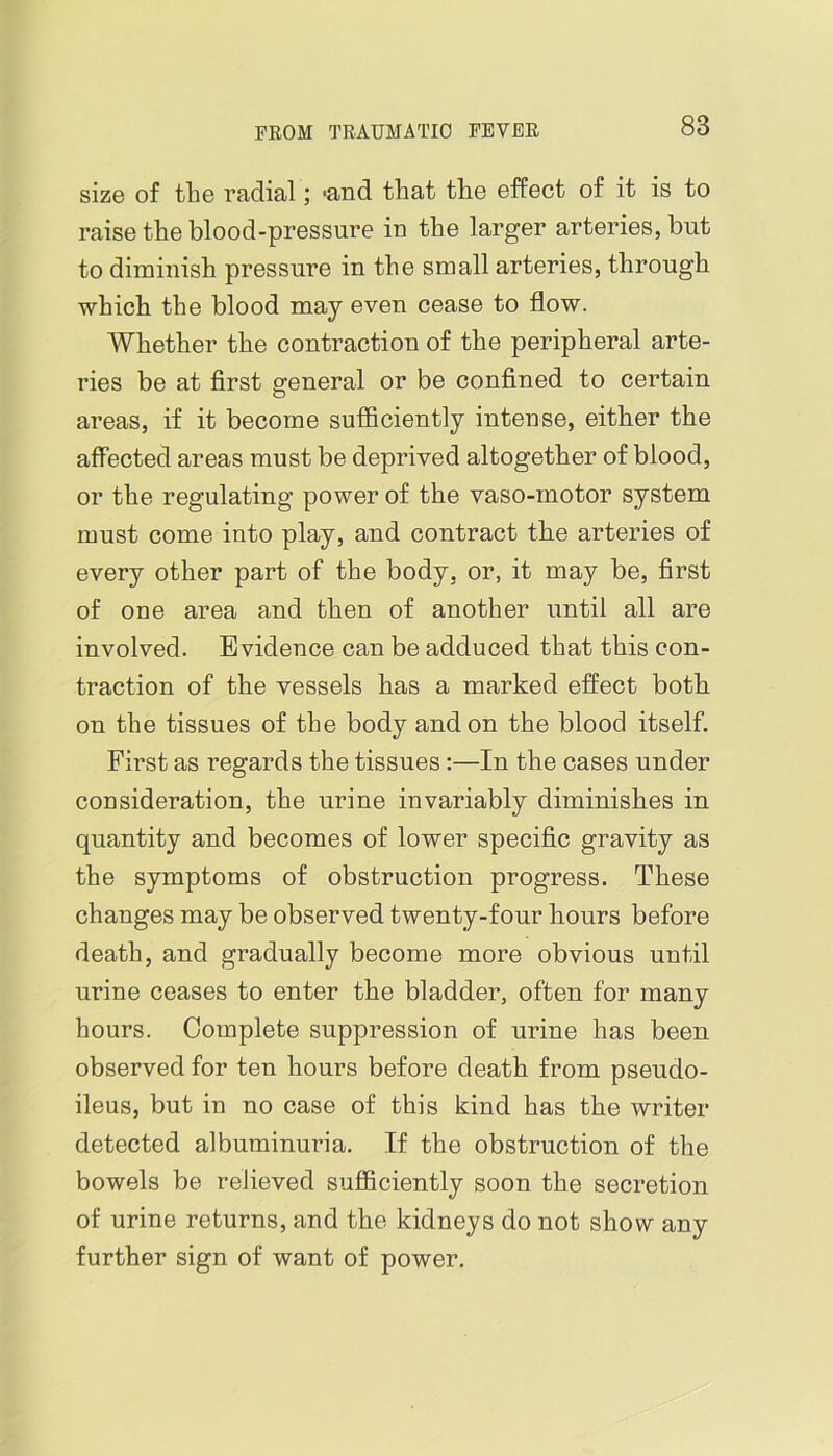 size of the radial; 'and that the effect of it is to raise the blood-pressure in the larger arteries, but to diminish pressure in the small arteries, through which the blood may even cease to flow. Whether the contraction of the peripheral arte- ries be at first general or be confined to certain areas, if it become sufficiently intense, either the affected areas must be deprived altogether of blood, or the regulating power of the vaso-motor system must come into play, and contract the arteries of every other part of the body, or, it may be, first of one area and then of another until all are involved. Evidence can be adduced that this con- traction of the vessels has a marked effect both on the tissues of the body and on the blood itself. First as regards the tissues:—In the cases under consideration, the urine invariably diminishes in quantity and becomes of lower specific gravity as the symptoms of obstruction progress. These changes may be observed twenty-four hours before death, and gradually become more obvious until urine ceases to enter the bladder, often for many hours. Complete suppression of urine has been observed for ten hours before death from pseudo- ileus, but in no case of this kind has the writer detected albuminuria. If the obstruction of the bowels be relieved sufficiently soon the secretion of urine returns, and the kidneys do not show any further sign of want of power.