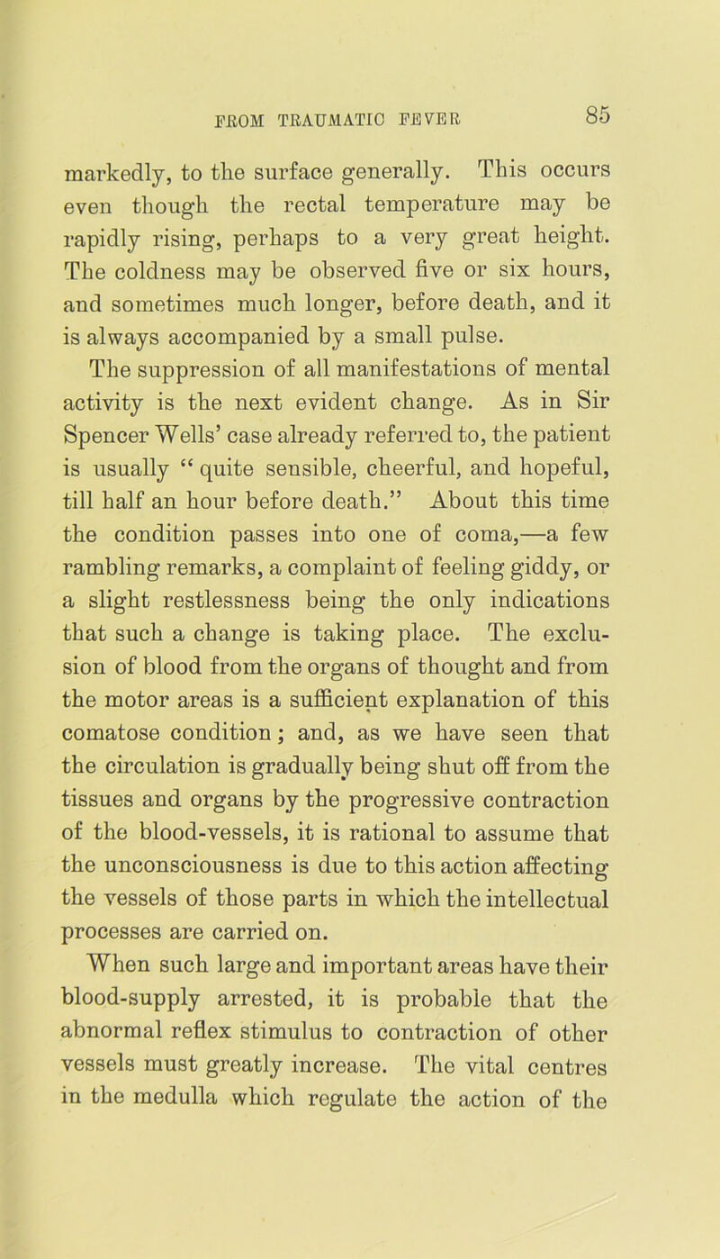 markedly, to the surface generally. This occurs even though the rectal temperature may be rapidly rising, perhaps to a very great height. The coldness may be observed five or six hours, and sometimes much longer, before death, and it is always accompanied by a small pulse. The suppression of all manifestations of mental activity is the next evident change. As in Sir Spencer Wells’ case already referred to, the patient is usually “ quite sensible, cheerful, and hopeful, till half an hour before death.” About this time the condition passes into one of coma,—a few rambling remarks, a complaint of feeling giddy, or a slight restlessness being the only indications that such a change is taking place. The exclu- sion of blood from the organs of thought and from the motor areas is a sufficient explanation of this comatose condition; and, as we have seen that the circulation is gradually being shut off from the tissues and organs by the progressive contraction of the blood-vessels, it is rational to assume that the unconsciousness is due to this action affecting the vessels of those parts in which the intellectual processes are carried on. When such large and important areas have their blood-supply arrested, it is probable that the abnormal reflex stimulus to contraction of other vessels must greatly increase. The vital centres in the medulla which regulate the action of the