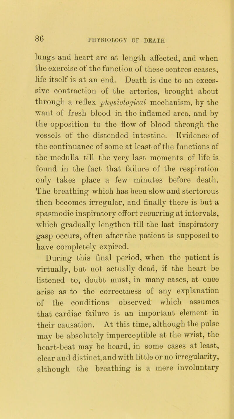 lungs and heart are at length affected, and when the exercise of the function of these centres ceases, life itself is at an end. Death is due to an exces- sive contraction of the arteries, brought about through a reflex 'physiological mechanism, by the want of fresh blood in the inflamed area, and by the opposition to the flow of blood through the vessels of the distended intestine. Evidence of the continuance of some at least of the functions of the medulla till the very last moments of life is found in the fact that failure of the respiration only takes place a few minutes before death. The breathing which has been slow and stertorous then becomes irregular, and finally there is but a spasmodic inspiratory effort recurring at intervals, which gradually lengthen till the last inspiratory gasp occurs, often after the patient is supposed to have completely expired. During this final period, when the patient is virtually, but not actually dead, if the heart be listened to, doubt must, in many cases, at once arise as to the correctness of any explanation of the conditions observed which assumes that cardiac failure is an important element in their causation. At this time, although the pulse may be absolutely imperceptible at the wrist, the heart-beat may be heard, in some cases at least, clear and distinct, and with little or no irregularity, although the breathing is a mere involuntary