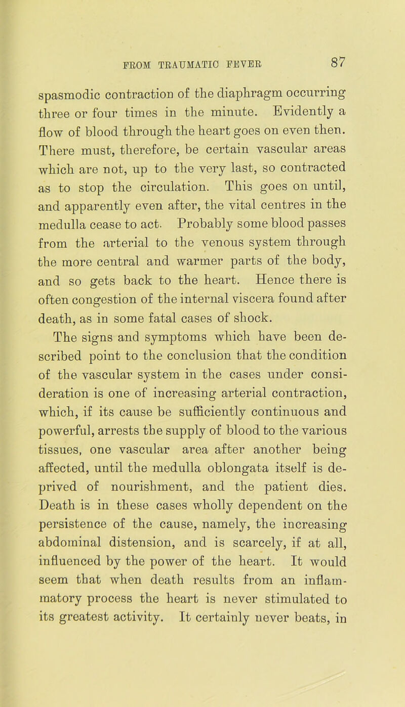 spasmodic contractioD of the diaphragm occurring three or four times in the minute. Evidently a flow of blood through the heart goes on even then. There must, therefore, be certain vascular areas which are not, up to the very last, so contracted as to stop the circulation. This goes on until, and apparently even after, the vital centres in the medulla cease to act. Probably some blood passes from the arterial to the venous system through the more central and warmer parts of the body, and so gets back to the heart. Hence there is often congestion of the internal viscera found after death, as in some fatal cases of shock. The signs and symptoms which have been de- scribed point to the conclusion that the condition of the vascular system in the cases under consi- deration is one of increasing arterial contraction, which, if its cause be sufficiently continuous and powerful, arrests the supply of blood to the various tissues, one vascular area after another being affected, until the medulla oblongata itself is de- prived of nourishment, and the patient dies. Death is in these cases wholly dependent on the persistence of the cause, namely, the increasing abdominal distension, and is scarcely, if at all, influenced by the power of the heart. It would seem that when death results from an inflam- matory process the heart is never stimulated to its greatest activity. It certainly never beats, in