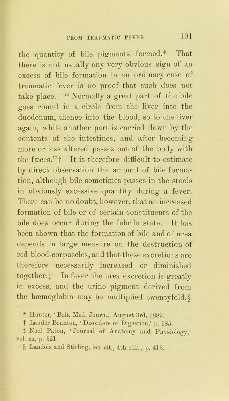 the quantity of bile pigments formed.* * * § That there is not usually any very obvious sign of an excess of bile formation in an ordinary case of traumatic fever is uo proof that such does not take place. “ Normally a great part of the bile goes round in a circle from the liver into the duodenum, thence into the blood, so to the liver again, while another part is carried down by the contents of the intestines, and after becoming more or less altered passes out of the body with the f£eces.”t It is therefore difficult to estimate by direct observation the amount of bile forma- tion, although bile sometimes passes in the stools in obviously excessive quantity during a fever. There can be no doubt, however, that an increased formation of bile or of certain constituents of the bile does occur during the febrile state. It has been shown that the formation of bile and of urea depends in large measure on the destruction of red blood-corpuscles, and that these excretions are therefore necessarily increased or diminished together.I In fever the urea excretion is greatly in excess, and the urine pigment derived from the hgemoglobin may be multiplied twentyfold.§ * Hunter, ‘ Brit. Med. Journ.,’ August 3rd, 1889. t Lauder Brunton, ‘ Disorders of Digestion,’ p. 185. X Noel Patou, ‘ Journal of Anatomy and Physiology,’ vol. XX, p. 521. § Landois and Stirling, loc. cit., 4th edit., p. 413.