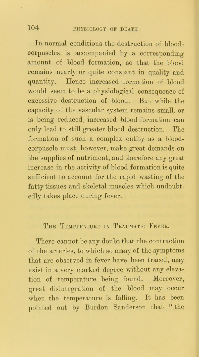 In normal conditions tlie destruction of blood- corpuscles is accompanied by a corresponding amount of blood formation, so that the blood remains nearly or quite constant in quality and quantity. Hence increased formation of blood would seem to be a physiological consequence of excessive destruction of blood. But while the capacity of the vascular system remains small, or is being reduced, increased blood formation can only lead to still greater blood destruction. The formation of such a complex entity as a blood- corpuscle must, however, make great demands on the supplies of nutriment, and therefore any great increase in the activity of blood formation is quite sufficient to account for the rapid wasting of the fatty tissues and skeletal muscles which undoubt- edly takes place during fever. The Tempeeatuee in Teagmatio Fevee. There cannot be any doubt that the contraction of the arteries, to which so many of the symptoms that are observed in fever have been traced, may exist in a very marked degree without any eleva- tion of temperature being found. Moreover, great disintegration of the blood may occur when the temperature is falling. It has been pointed out by Burdon Sanderson that “ the