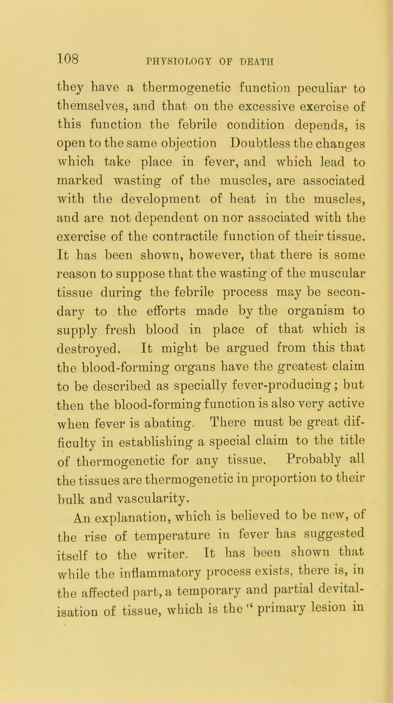 they have a thermogenetic function peculiar to themselves, and that on the excessive exercise of this function the febrile condition depends, is open to the same objection Doubtless the changes which take place in fever, and which lead to marked wasting of the muscles, are associated with the development of heat in the muscles, and are not dependent on nor associated with the exercise of the contractile function of their tissue. It has been shown, however, that there is some reason to suppose that the wasting of the muscular tissue during the febrile process may be secon- dary to the efforts made by the organism to supply fresh blood in place of that which is destroyed. It might be argued from this that the blood-forming organs have the greatest claim to be described as specially fever-producing; but then the blood-forming function is also very active when fever is abating. There must be great dif- ficulty in establishing a special claim to the title of thermogenetic for any tissue. Probably all the tissues are thermogenetic in proportion to their bulk and vascularity. A.n explanation, which is believed to be new, of the rise of temperature in fever has suggested itself to the writer. It has been shown that while the inflammatory process exists, there is, in the affected part, a temporary and partial devital- isation of tissue, which is the “ primary lesion in