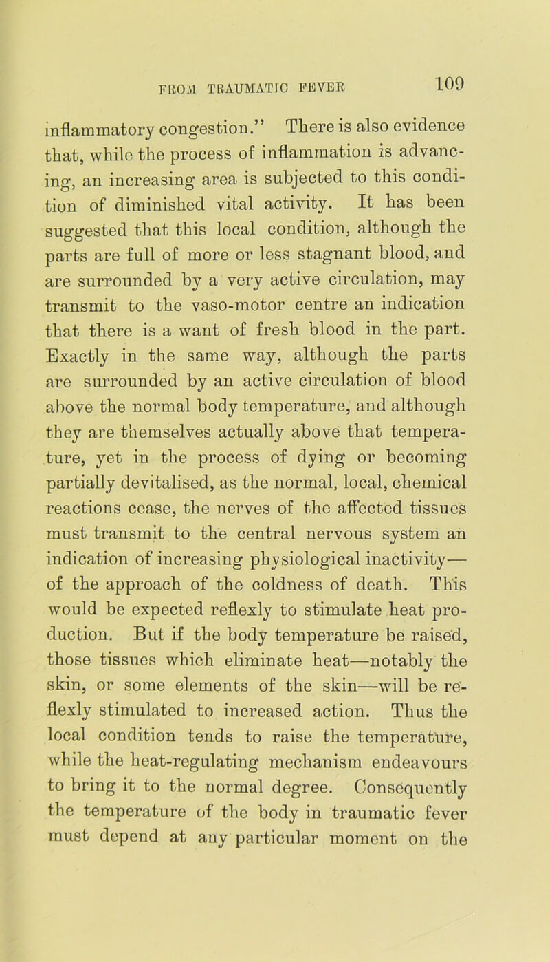 inflammatory congestion.” There is also evidence that, while the process of inflammation is advanc- ing, an increasing area is subjected to this condi- tion of diminished vital activity. It has been suggested that this local condition, although the parts are full of more or less stagnant blood, and are surrounded b}^ a very active circulation, may transmit to the vaso-motor centre an indication that there is a want of fresh blood in the part. Exactly in the same way, although the parts are surrounded by an active circulation of blood above the normal body temperature, and although they are themselves actually above that tempera- ture, yet in the process of dying or becoming partially devitalised, as the normal, local, chemical reactions cease, the nerves of the affected tissues must transmit to the central nervous system an indication of increasing physiological inactivity— of the approach of the coldness of death. This would be expected reflexly to stimulate heat pro- duction. But if the body temperature be raised, those tissues which eliminate heat—notably the skin, or some elements of the skin—will be re- flexly stimulated to increased action. Thus the local condition tends to raise the temperature, while the heat-regulating mechanism endeavours to bring it to the normal degree. Consequently the temperature of the body in traumatic fever must depend at any particular moment on the