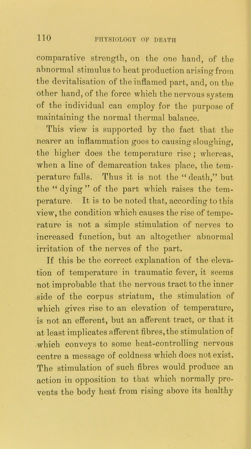comparative strength, on the one hand, of the abnormal stimulus to heat production arising from the devitalisation of the inflamed part, and, on the other hand, of the force which the nervous system of the individual can employ for the purpose of maintaining the normal thermal balance. This view is supported by the fact that the nearer an inflammation goes to causing sloughing, the higher does the temperature rise ; whereas, when a line of demarcation takes place, the tem- perature falls. Thus it is not the “ death,” but the “ dying ” of the part which raises the tem- perature. It is to be noted that, according to this view, the condition which causes the rise of tempe- rature is not a simple stimulation of nerves to increased function, but an altogether abnormal irritation of the nerves of the part. If this be the correct explanation of the eleva- tion of temperature in traumatic fever, it seems not improbable that the nervous tract to the inner side of the corpus striatum, the stimulation of which gives rise to an elevation of temperature, is not an efferent, but an afferent tract, or that it at least implicates afferent fibres, the stimulation of which conveys to some heat-controlling nervous centre a message of coldness which does not exist. The stimulation of such fibres would produce an action in opposition to that which normally pre- vents the body heat from rising above its healthy