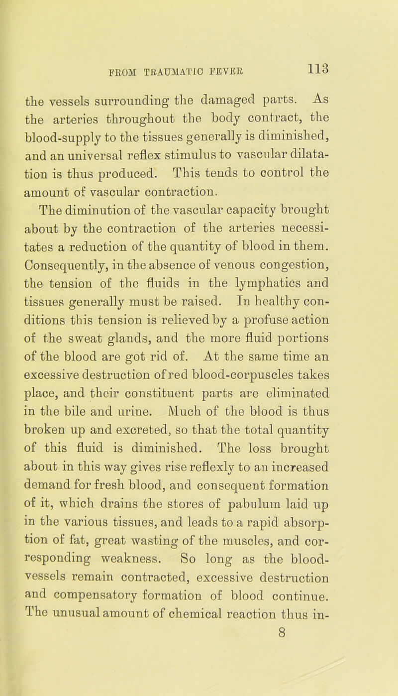 the vessels surrounding the damaged parts. As the arteries throughout the body contract, the blood-supply to the tissues generally is diminished, and an universal reflex stimulus to vascular dilata- tion is thus produced. This tends to control the amount o£ vascular contraction. The diminution of the vascular capacity brought about by the contraction of the arteries necessi- tates a reduction of the quantity of blood in them. Consequently, in the absence of venous congestion, the tension of the fluids in the lymphatics and tissues generally must be raised. In healthy con- ditions this tension is relieved by a profuse action of the sweat glands, and the more fluid portions of the blood are got rid of. At the same time an excessive destruction of red blood-corpuscles takes place, and their constituent parts are eliminated in the bile and urine. Much of the blood is thus broken up and excreted, so that the total quantity of this fluid is diminished. The loss brought about in this way gives rise reflexly to an increased demand for fresh blood, and consequent formation of it, which drains the stores of pabulum laid up in the various tissues, and leads to a rapid absorp- tion of fat, great wasting of the muscles, and cor- responding weakness. So long as the blood- vessels remain contracted, excessive destruction and compensatory formation of blood continue. The unusual amount of chemical reaction thus in- 8