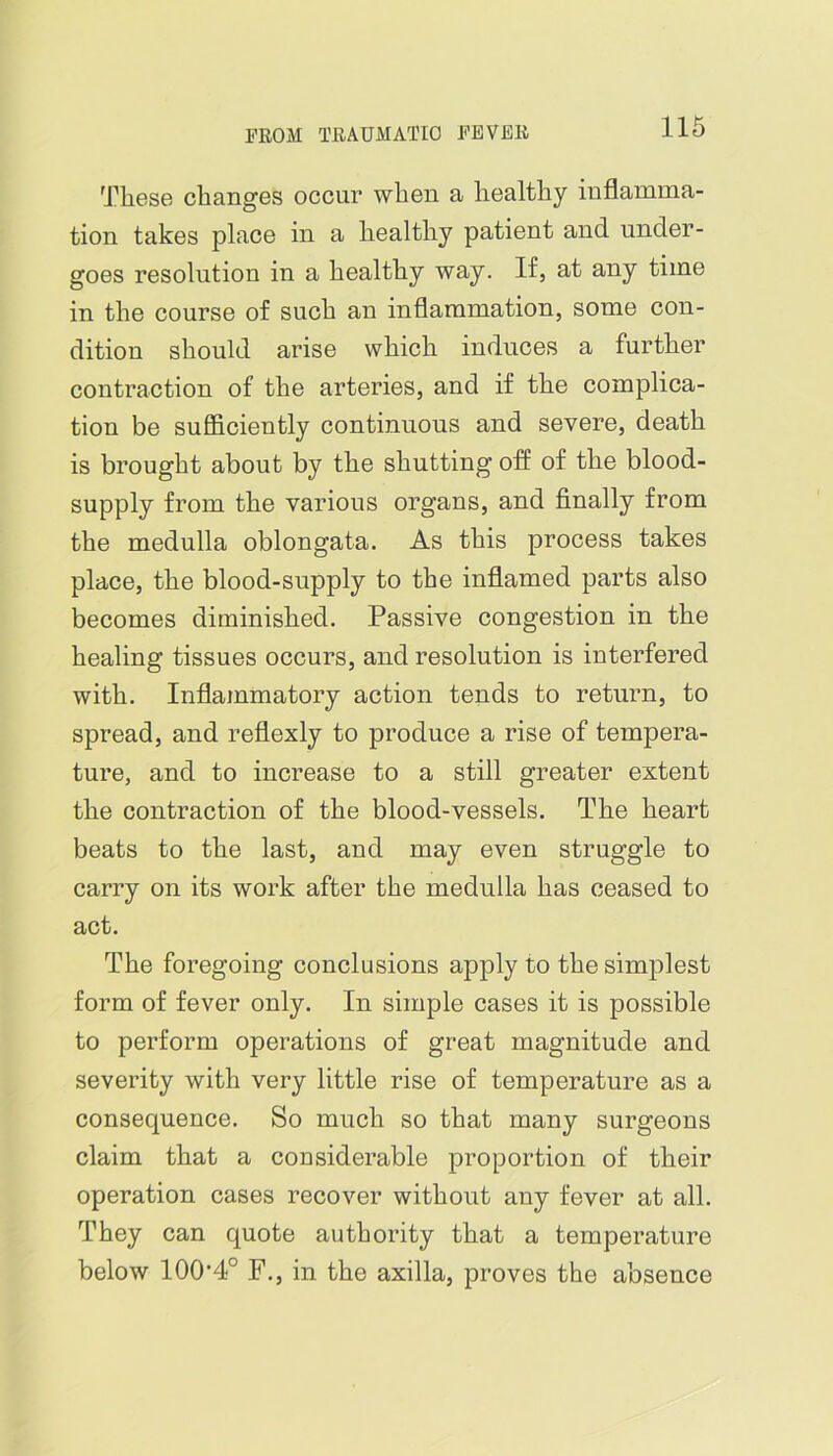 These changes occur when a healthy inflamma- tion takes place in a healthy patient and under- goes resolution in a healthy way. If, at any time in the course of such an inflammation, some con- dition should arise which induces a further contraction of the arteries, and if the complica- tion be sufficiently continuous and severe, death is brought about by the shutting off of the blood- supply from the various organs, and finally from the medulla oblongata. As this process takes place, the blood-supply to the inflamed parts also becomes diminished. Passive congestion in the healing tissues occurs, and resolution is interfered with. Inflammatory action tends to return, to spread, and reflexly to produce a rise of tempera- ture, and to increase to a still greater extent the contraction of the blood-vessels. The heart beats to the last, and may even struggle to carry on its work after the medulla has ceased to act. The foregoing conclusions apply to the simplest form of fever only. In simple cases it is possible to perform operations of great magnitude and severity with very little rise of temperature as a consequence. So much so that many surgeons claim that a considerable proportion of their operation cases recover without any fever at all. They can quote authority that a temperature below 100‘4° F., in the axilla, proves the absence