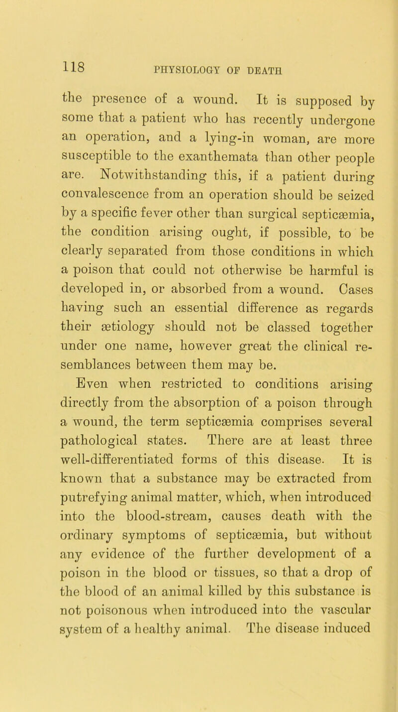 the presence of a wound. It is supposed by some that a patient who has recently undergone an operation, and a lying-in woman, are more susceptible to the exanthemata than other people are. Notwithstanding this, if a patient during convalescence from an operation should be seized by a specific fever other than surgical septicaemia, the condition arising ought, if possible, to be clearly separated from those conditions in which a poison that could not otherwise be harmful is developed in, or absorbed from a wound. Cases having such an essential difference as regards their aetiology should not be classed together under one name, however great the clinical re- semblances between them may be. Even when restricted to conditions arisine: directly from the absorption of a poison through a wound, the term septicasmia comprises several pathological states. There are at least three well-differentiated forms of this disease. It is known that a substance may be extracted from putrefying animal matter, which, when introduced into the blood-stream, causes death with the ordinary symptoms of septicasmia, but without any evidence of the further development of a poison in the blood or tissues, so that a drop of the blood of an animal killed by this substance is not poisonous when introduced into the vascular system of a healthy animal. The disease induced