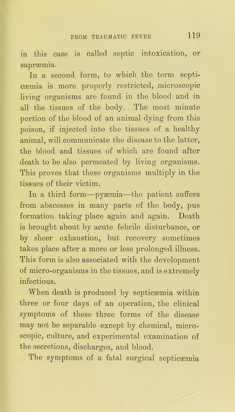 in this case is called septic intoxication, or saprgemia. In a second form, to which the term septi- cemia is more properly restricted, microscopic living organisms are found in the blood and in all the tissues of the body. The most minute portion of the blood of an animal dying from this poison, if injected into the tissues of a healthy animal, will communicate the disease to the latter, the blood and tissues of which are found after death to be also permeated by living organisms. This proves that these organisms multiply in the tissues of their victim. In a third form—pyaemia—the patient suffers from abscesses in many parts of the body, pus formation taking place again and again. Death is brought about by acute febrile disturbance, or by sheer exhaustion, but recovery sometimes takes place after a more or less prolonged illness. This form is also associated with the development of micro-organisms in the tissues, and is extremely infectious. When death is produced by septicsemia within three or four days of an operation, the clinical symptoms of these three forms of the disease may not be separable except by chemical, micro- scopic, culture, and experimental examination of the secretions, discharges, and blood. The symptoms of a fatal surgical septicmmia