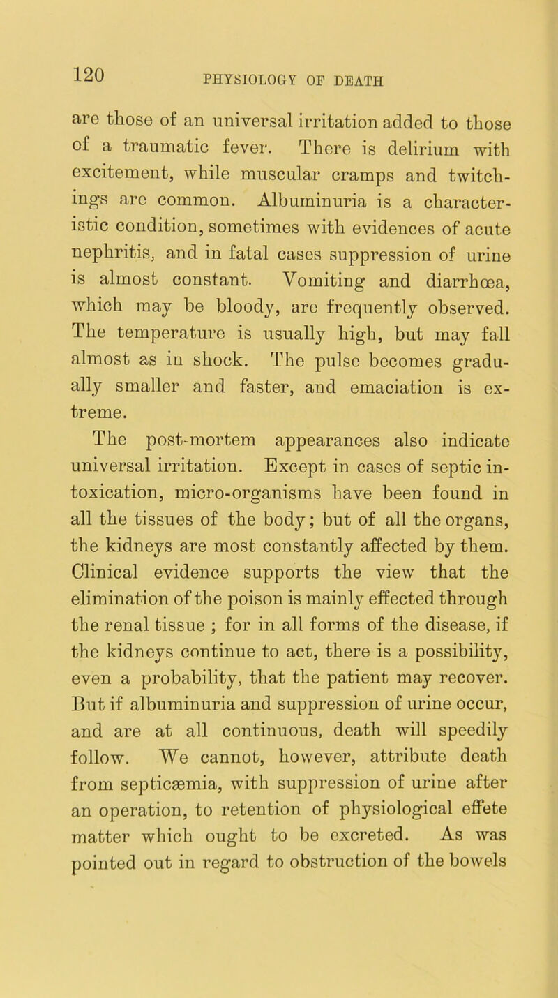 are those of an universal irritation added to those of a traumatic fever. There is delirium with excitement, while muscular cramps and twitch- ings are common. Albuminuria is a character- istic condition, sometimes with evidences of acute nephritis, and in fatal cases suppression of urine is almost constant. Vomiting and diarrhoea, which may be bloody, are frequently observed. The temperature is usually high, but may fall almost as in shock. The pulse becomes gradu- ally smaller and faster, and emaciation is ex- treme. The post-mortem appearances also indicate universal irritation. Except in cases of septic in- toxication, micro-organisms have been found in all the tissues of the body; but of all the organs, the kidneys are most constantly affected by them. Clinical evidence supports the view that the elimination of the poison is mainly effected through the renal tissue ; for in all forms of the disease, if the kidneys continue to act, there is a possibility, even a probability, that the patient may recover. But if albuminuria and suppression of urine occur, and are at all continuous, death will speedily follow. We cannot, however, attribute death from septicaemia, with suppression of urine after an operation, to retention of physiological effete matter wliich ought to be excreted. As was pointed out in regard to obstruction of the bowels