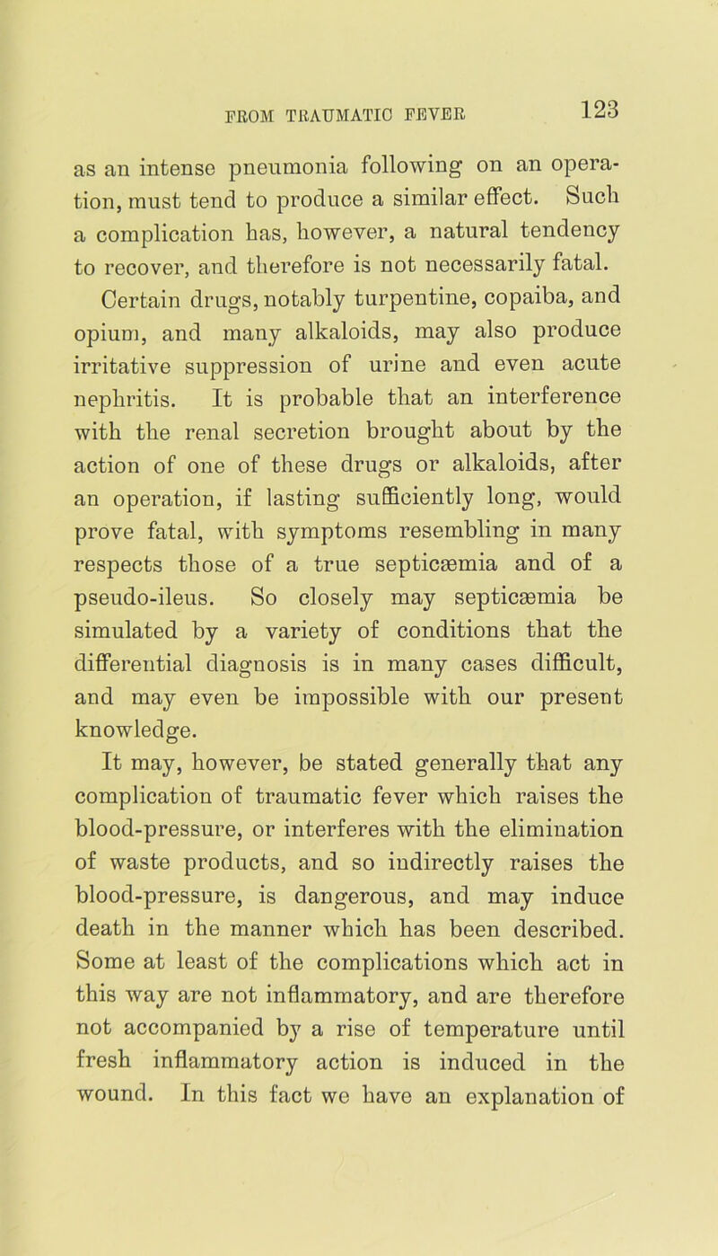 as an intense pneumonia following on an opera- tion, must tend to produce a similar effect. Such a complication has, however, a natural tendency to recover, and therefore is not necessarily fatal. Certain drugs, notably turpentine, copaiba, and opium, and many alkaloids, may also produce irritative suppression of urine and even acute nephritis. It is probable that an interference with the renal secretion brought about by the action of one of these drugs or alkaloids, after an operation, if lasting sufficiently long, would prove fatal, with symptoms resembling in many respects those of a true septicaemia and of a pseudo-ileus. So closely may septicaemia be simulated by a variety of conditions that the differential diagnosis is in many cases difficult, and may even be impossible with our present knowledge. It may, however, be stated generally that any complication of traumatic fever which raises the blood-pressure, or interferes with the elimination of waste products, and so indirectly raises the blood-pressure, is dangerous, and may induce death in the manner which has been described. Some at least of the complications which act in this way are not inflammatory, and are therefore not accompanied by a rise of temperature until fresh inflammatory action is induced in the wound. In this fact we have an explanation of