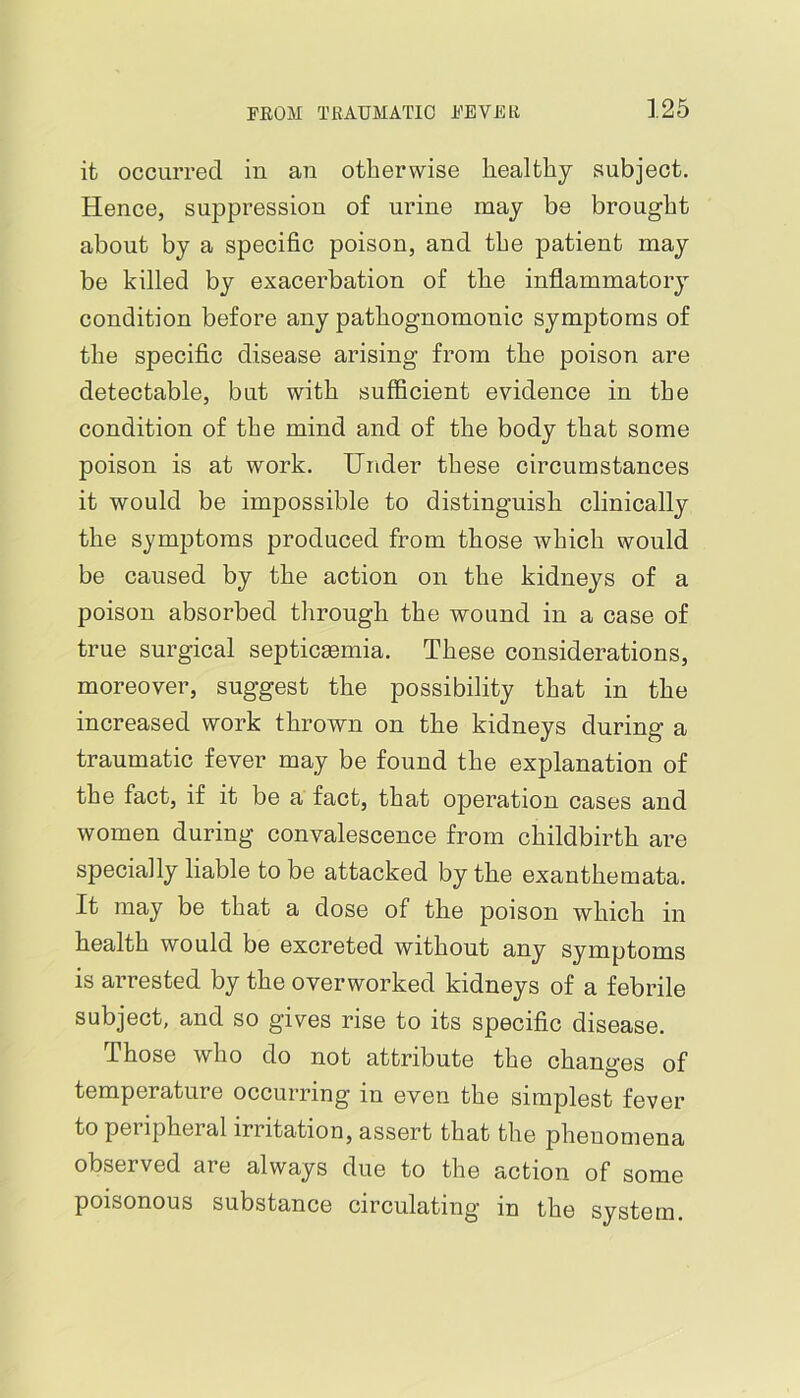 it occurred in an otherwise healthy subject. Hence, suppression of urine may be brought about by a specific poison, and the patient may be killed by exacerbation of the inflammatory condition before any pathognomonic symptoms of the specific disease arising from the poison are detectable, but with sufficient evidence in the condition of the mind and of the body that some poison is at work. Under these circumstances it would be impossible to distinguish clinically the symptoms produced from those which would be caused by the action on the kidneys of a poison absorbed through the wound in a case of true surgical septicmmia. These considerations, moreover, suggest the possibility that in the increased work thrown on the kidneys during a traumatic fever may be found the explanation of the fact, if it be a fact, that operation cases and women during convalescence from childbirth are specially liable to be attacked by the exanthemata. It may be that a dose of the poison which in health would be excreted without any symptoms is arrested by the overworked kidneys of a febrile subject, and so gives rise to its specific disease. Those who do not attribute the changes of temperature occurring in even the simplest fever to pel ipheral irritation, assert that the phenomena observed are always due to the action of some poisonous substance circulating in the system.