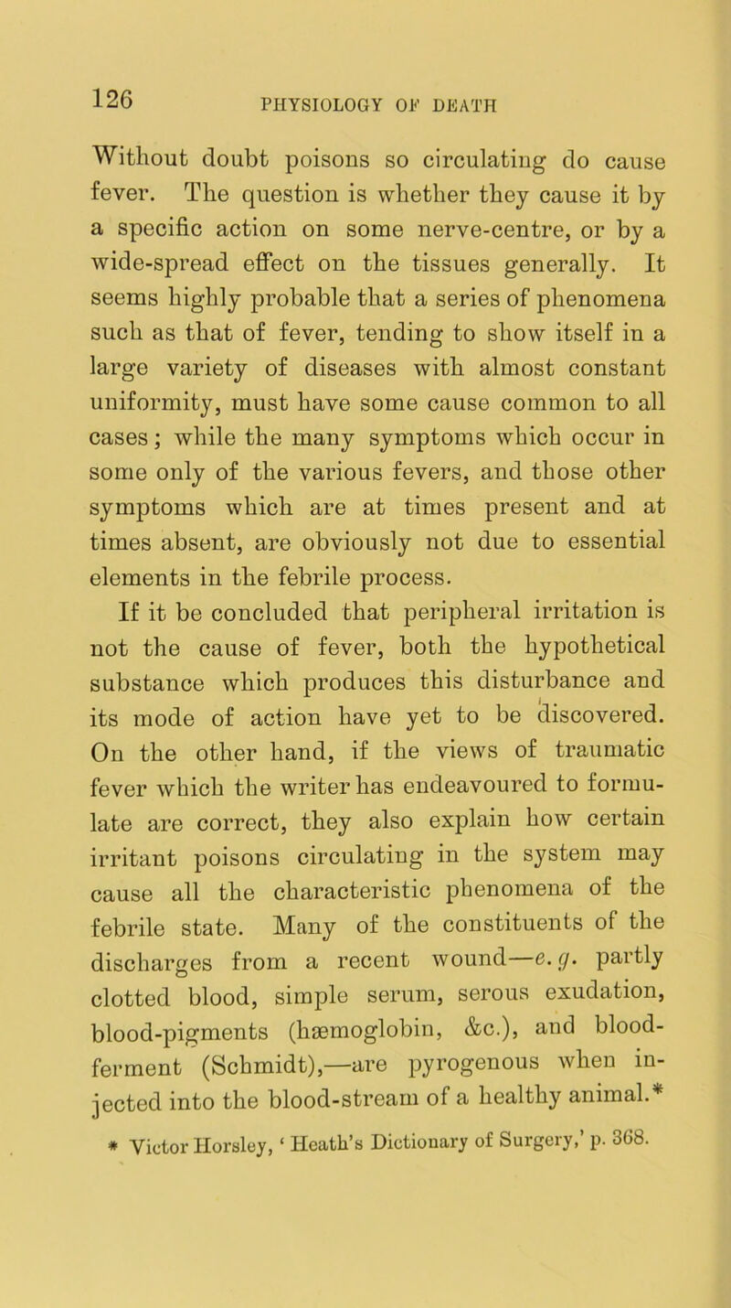 Without doubt poisons so circulating do cause fever. The question is whether they cause it by a specific action on some nerve-centre, or by a wide-spread effect on the tissues generally. It seems highly probable that a series of phenomena such as that of fever, tending to show itself in a large variety of diseases with almost constant uniformity, must have some cause common to all cases; while the many symptoms which occur in some only of the various fevers, and those other symptoms which are at times present and at times absent, are obviously not due to essential elements in the febrile process. If it be concluded that peripheral irritation is not the cause of fever, both the hypothetical substance which produces this disturbance and its mode of action have yet to be discovered. On the other hand, if the views of traumatic fever which the writer has endeavoured to formu- late are correct, they also explain how certain irritant poisons circulating in the system may cause all the characteristic phenomena of the febrile state. Many of the constituents of the discharges from a recent wound e. y. partly O clotted blood, simple serum, serous exudation, blood-pigments (haemoglobin, &c.), and blood- ferment (Schmidt),—are pyrogenous when in- jected into the blood-stream of a healthy animal.* * Victor Horsley, ‘ Heath’s Dictionary of Surgery,’ p. 368.