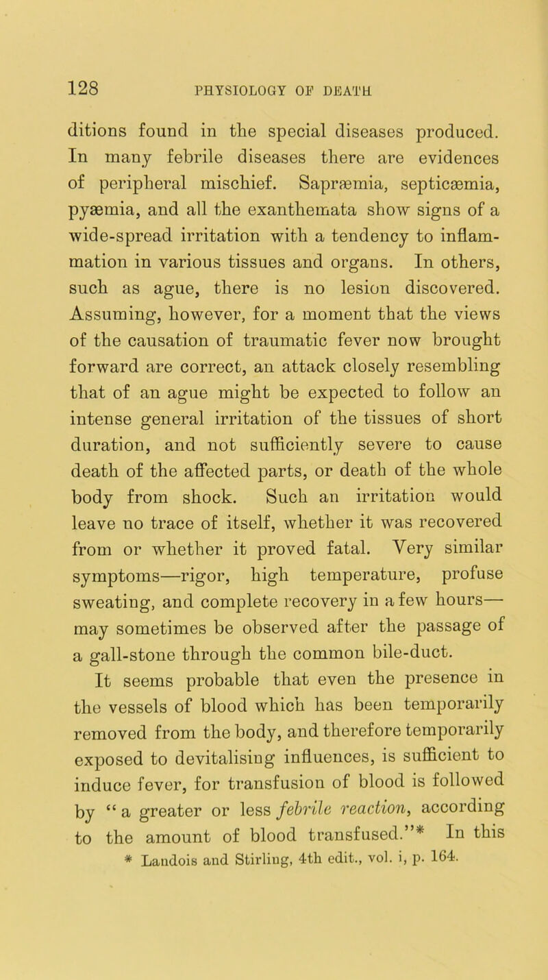 ditions found in the special diseases produced. In many febrile diseases there are evidences of peripheral mischief. Sapraemia, septicaemia, pyaemia, and all the exanthemata show signs of a wide-spread irritation with a tendency to inflam- mation in various tissues and organs. In others, such as ague, there is no lesion discovered. Assuming, however, for a moment that the views of the causation of traumatic fever now brought forward are correct, an attack closely resembling that of an ague might be expected to follow an intense general irritation of the tissues of short duration, and not sufficiently severe to cause death of the affected parts, or death of the whole body from shock. Such an irritation would leave no trace of itself, whether it was recovered from or whether it proved fatal. Very similar symptoms—rigor, high temperature, profuse sweating, and complete recovery in a few hours— may sometimes be observed after the passage of a gall-stone through the common bile-duct. It seems probable that even the presence in the vessels of blood which has been temporarily removed from the body, and therefore temporarily exposed to devitalising influences, is sufficient to induce fever, for transfusion of blood is followed by “a greater or less febrile reaction, according to the amount of blood transfused.”* In this * Laudois and Stirling, 4tli edit., vol. i, p. 164.