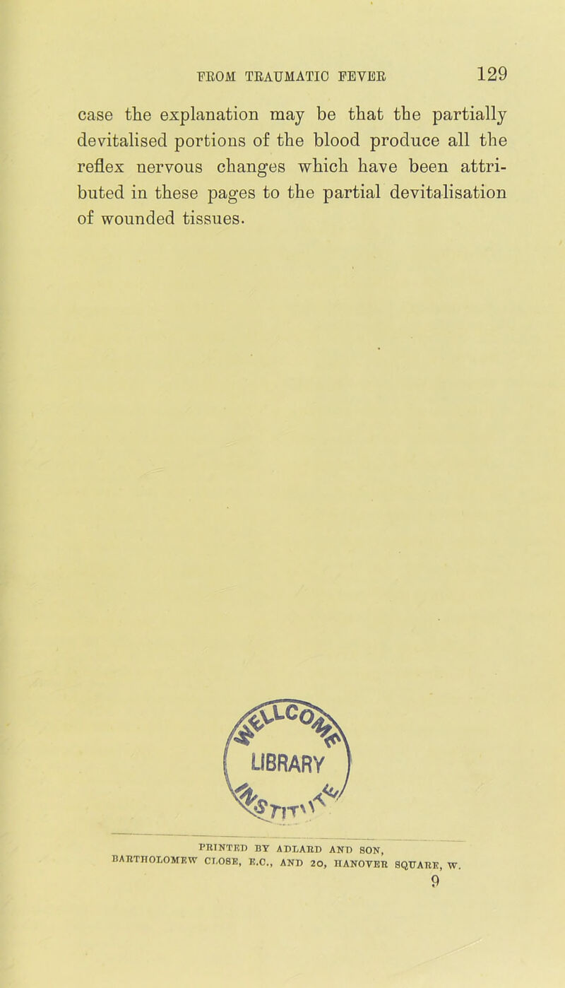 case the explanation may be that the partially devitalised portions of the blood produce all the reflex nervous changes which have been attri- buted in these pages to the partial devitalisation of wounded tissues. PTUNTKT) BY ADLAHD ANT) SON, BATITHOLOMEW CLOSE, E.C., ANT) 20, IIANOVEll SQUARE, W.