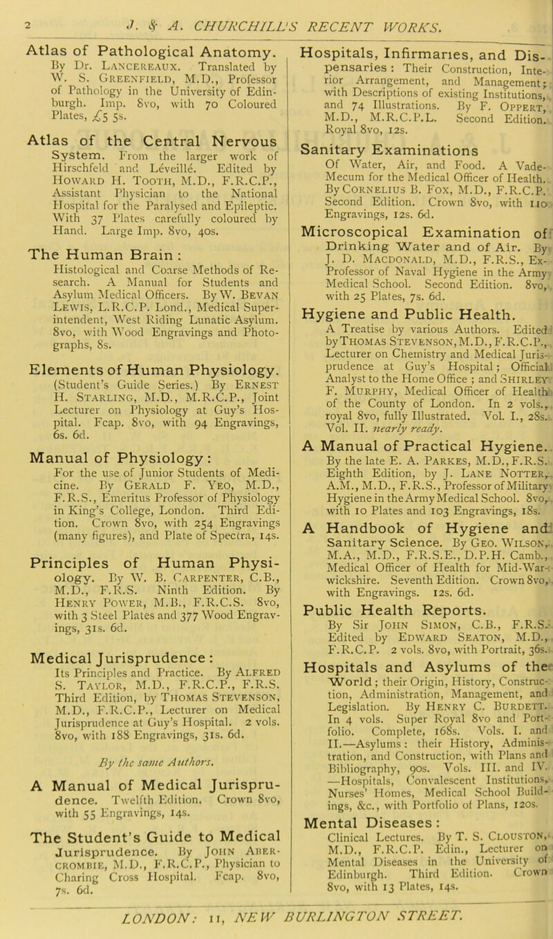 Atlas of Pathological Anatomy. By Dr. L.\nxereaux. Translated by W. S. Greenfield, M.D., Professor of Pathology in the University of Edin- burgh. Imp. 8vo, with 70 Coloured Plates, ;,^'5 5s. Atlas of the Central Nervous System. P’rom the larger work of Hirschfeld and Leveille. Edited by How.ard H. Tooth, M.D., F.R.C.P., Assistant Physician to the National Hospital for the Paralysed and Epileptic. With 37 Plates carefully coloured by Hand. Large Imp. 8vo, 40s. The Human Brain : Histological and Coarse Methods of Re- search. A Manual for Students and Asylum iMedical Officers. By W. Sevan Lewis, L.R.C.P. Lond., Medical Super- intendent, West Riding Lunatic Asylum. 8vo, with Wood Engravings and Photo- graphs, 8s. Elements of Human Physiology. (Student’s Guide Series.) By Ernest H. Starling, M.D., M.R.C.P., Joint Lecturer on Physiology at Guy’s Hos- pital. Fcap. 8vo, with 94 Engravings, 6s. 6d. Manual of Physiology: For the use of Junior Students of Medi- cine. By Gerald F. Yeo, M.D., F.R.S., Emeritus Professor of Physiology in King’s College, London. Third Edi- tion. Crown 8vo, with 254 Engravings (many figures), and Plate of Spectra, 14s. Principles of Human Physi- ology. By W. B. Carpenter, C.B., M.D., P’.R.S. Ninth Edition. By Henry Power, M.B., F.R.C.S. 8vo, with 3 Steel Plates and 377 Wood Engrav- ings, 3IS. 6d. Medical Jurisprudence: Its Principles and Practice. By Alfred S. Taylor, M.D., F.R.C.P., PkR.S. Third Edition, by Thomas Stevenson, M.D., F.R.C.P., Lecturer on Medical Jurisprudence at Guy’s Hospital. 2 vols. 8vo, with 188 Engravings, 31s. 6d. By the same A nthors. A Manual of Medical Jurispru- dence. Twelfth Edition. Crown 8vo, with 55 Engravings, 14s. The Student’s Guide to Medical Jurisprudence. By John Auer- c ROM HIE, M.U., F.R.C.P., Physician to Charing Cross Hospital. Fcap. 8vo, 7s. 6d. Hospitals, Infirmaries, and Dis- pensaries : Their Construction, Inte- rior Arrangement, and Management; with Descriptions of existing Institutions, and 74 Illustrations. By F. Oppert M.D., M.R.C.P.L. Second Edition! Royal 8vo, 12s. Sanitary Examinations Of Water, Air, and Food. A Vade- Mecum for the Medical Officer of Health. By Cornelius B. Fox, M.D., F.R.C.P. Second Edition. Crown 8vo, with no Engravings, 12s. 6d. Microscopical Examination ofr Drinking Water and of Air. By. J. D. Macdonald, M.D., F.R.S., Ex- Professor of Naval Hygiene in the Army. Medical School. Second Edition. 8vo,. with 25 Plates, 7s. 6d. Hygiene and Public Health. A Treatise by various Authors. Edited! by Thomas Stevenson, M.D., F.R.C.P.,. Lecturer on Chemistry and Medical Juris- prudence at Guy’s Hospital; Official! Analyst to the Home Office ; and Shirley F. Murphy, Medical Officer of Healtfc of the County of London. In 2 vols.,. royal 8vo, fully Illustrated. Vol. I., 28s.- Vol. II. nearly ready. A Manual of Practical Hygiene.. By the late E. A. Parkes, M.D.,F.R.S. Eighth Edition, by J. Lane Notter,. A.M., M.D., F.R.S., Professor of Military \ Hygiene in the Army Medical School. 8vo,. with 10 Plates and 103 Engra\dngs, i8s. A Handbook of Hygiene and.: Sanitary Science. By Geo. Wilson,. M.A., M.D., F.R.S.E., D.P.H. Camb., Medical Officer of Health for Mid-War-; wickshire. Seventh Edition. Crown 8vo,. with Engravings. 12s. 6d. Public Health Reports. By Sir John Simon, C.B., F.R.S.- Edited by Edward Seaton, M.D.,. F. R. C. P. 2 vols. 8vo, with Portrait, 36s.- Hospitals and Asylums of the World ; their Origin, Historj', Construc- tion, Administration, Management, and ; Legislation. By Henry C. Burdett. In 4 vols. Super Royal 8vo and Port- folio. Complete, i68s. Vols. I. and II.—Asylums : their History, Adminis- tration, and Construction, wdth Plans and • Bibliography, 90s. Vols. HI. and_ IV. —Plospitals, Convalescent Institutions, Nurses’ Homes, Medical School Build- ings, &c., with Portfolio of Plans, 120s. Mental Diseases : Clinical Lectures. By T. S. Clouston,- M.D., F.R.C.P. Edin., Lecturer on ' Mental Diseases in the University of Edinburgh. Third Edition. Crown 8vo, with 13 Plates, 14s.