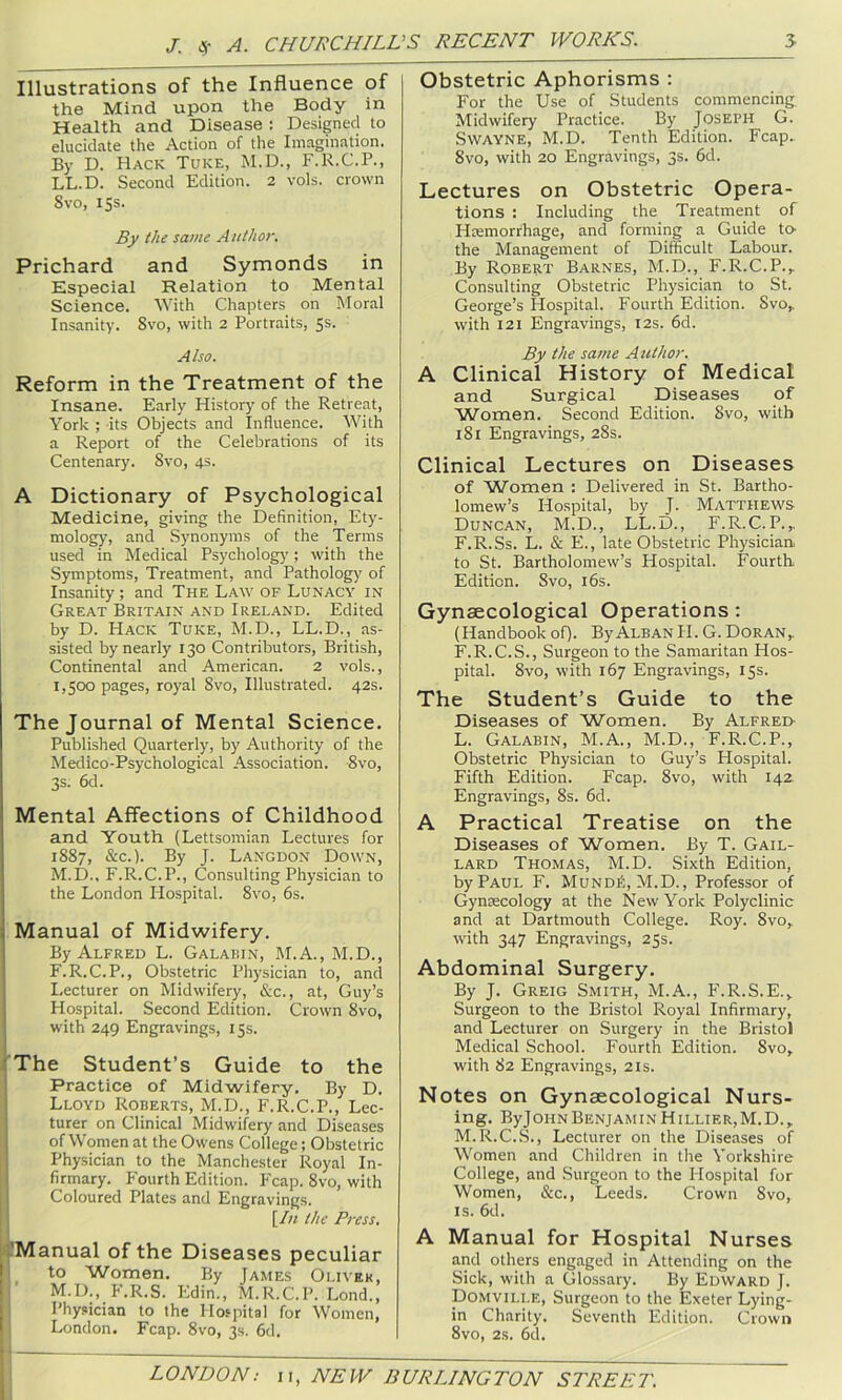 Illustrations of the Influence of the Mind upon the Body in Health and Disease : Designed to elucidate the Action of the Imagination. By D. Hack Tuke, M.D., F.R.C.P., LL.D. Second Edition. 2 vols. crown 8vo, 15s. By the same Author, Prichard and Symonds in Especial Relation to Mental Science. With Chapters on Moral Insanity. 8vo, with 2 Portraits, 5s. Also. Reform in the Treatment of the Insane. Early History' of the Retreat, York ; its Objects and Influence. With a Report of the Celebrations of its Centenary. 8vo, 4s. A Dictionary of Psychological Medicine, giving the Definition, Ety- mology, and Synonyms of the Terms used in Medical Psychology; with the Symptoms, Treatment, and Pathology of Insanity; and The Law of Lunacy in Great Britain and Ireland. Edited by D. Hack Tuke, M.D., LL.D., as- sisted by nearly 130 Contributors, British, Continental and American. 2 vols., 1,500 pages, royal 8vo, Illustrated. 42s. The Journal of Mental Science. Published Quarterly, by Authority of the Medico-Psychological Association. 8vo, 3s. 6d. Mental Affections of Childhood and Youth (Lettsomian Lectures for 1887, &c.). By J. Langdon Down, I M.D., F.R.C.P., Consulting Physician to j the London Hospital. 8vo, 6s. i Manual of Midwifery. By Alfred L. Galap.in, M.A., M.D., F.R.C.P., Obstetric Physician to, and ■ Lecturer on Midwifery, &c., at, Guy’s Hospital. Second Edition. Crown 8vo, with 249 Engravings, 15s. ;The Student’s Guide to the Practice of Midwifery. By D. I Lloyd Roberts, M.D., F.R.C.P., Lec- turer on Clinical Midwifery and Diseases of Women at the Owens College; Obstetric Physician to the Manchester Royal In- firmary. Fourth Edition. Fcap. 8vo, with I Coloured Plates and Engravings. [/« the Press. 'Manual of the Diseases peculiar ! to Women. By James Oliver, L M.D., F.R.S. Edin., M.R.C.P. Lond., Physician to the Hospital for Women, ' London. Fcap. 8vo, 3s. 6d. Obstetric Aphorisms : For the Use of Students commencing Midwifery Practice. By Joseph G. Swayne, M.D. Tenth Edition. Fcap.. 8vo, with 20 Engravings, 3s. 6d. Lectures on Obstetric Opera- tions : Including the Treatment of Hremorrhage, and forming a Guide to- the Management of Difficult Labour. By Robert Barnes, M.D., F.R.C.P.,. Consulting Obstetric Physician to St. George’s Hospital. Fourth Edition. 8vo,. with 121 Engravings, 12s. 6d. By the sa7ne Azithor. A Clinical History of Medical and Surgical Diseases of Women. Second Edition. 8vo, with 181 Engravings, 28s. Clinical Lectures on Diseases of Women : Delivered in St. Bartho- lomew’s Hospital, by J. Matthews Duncan, M.D., LL.D., F.R.C.P.,, F.R.Ss. L. & E., late Obstetric Physician to St. Bartholomew’s Hospital. Fourth Edition. 8vo, i6s. Gynaecological Operations: (Handbook ofl- By Alban II. G. Doran,, F.R.C.S., Surgeon to the Samaritan Hos- pital. 8vo, with 167 Engravings, 15s. The Student’s Guide to the Diseases of Women. By Alfred L. Galabin, M.A., M.D., F.R.C.P., Obstetric Physician to Guy’s Hospital. Fifth Edition. Fcap. 8vo, with 142 Engravings, 8s. 6d. A Practical Treatise on the Diseases of Women. By T. Gail- lard Thomas, M.D. Sixth Edition, by Paul F. Mundi5, M.D., Professor of Gynaecology at the New York Polyclinic and at Dartmouth College. Roy. 8vo, with 347 Engravings, 25s. Abdominal Surgery. By J. Greig Smith, M.A., F.R.S.E., Surgeon to the Bristol Royal Infirmary, and Lecturer on Surgery in the Bristol Medical School. Fourth Edition. 8vo, with 82 Engravings, 21s. Notes on Gynaecological Nurs- ing. ByJ ohn Benjamin H illier, M. D. , M. R.C.S., Lecturer on the Diseases of Women and Children in tlie Yorkshire College, and Surgeon to the Hospital for Women, &c., Leeds. Crown 8vo, IS. 6d. A Manual for Hospital Nurses and others engaged in Attending on the Sick, with a Glossary. By Edward J. Domville, Surgeon to the Exeter Lying- in Charity. Seventh Edition. Crown 8vo, 2s. 6d.