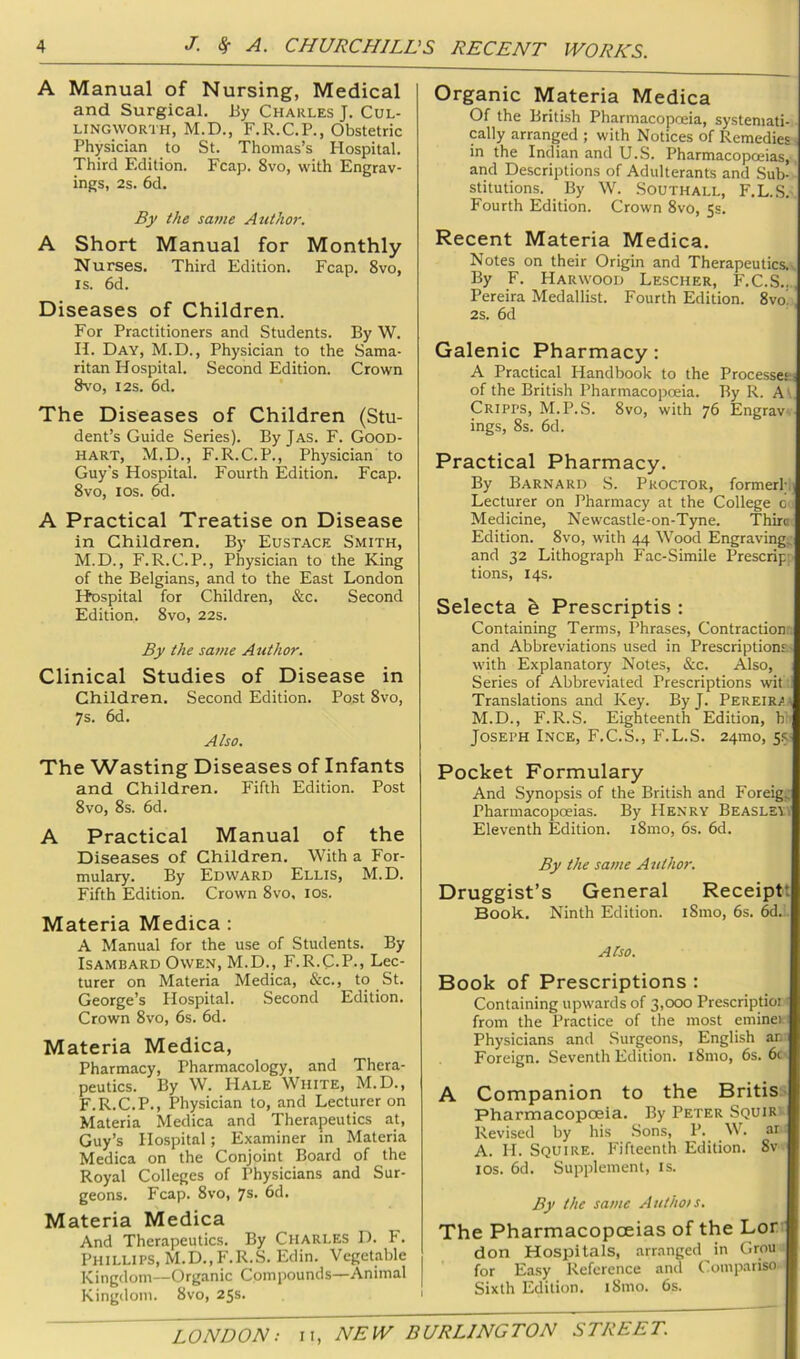 A Manual of Nursing, Medical and Surgical. By Charles J. Cul- LINGWORTH, M.D., F.R.C.P., Obstetric Physician to St. Thomas’s Hospital. Third Edition. Fcap. 8vo, with Engrav- ings, 2s. 6d. By the same Authm'. A Short Manual for Monthly Nurses. Third Edition. Fcap. 8vo, IS. 6d. Diseases of Children. For Practitioners and Students. By W. H. Day, M.D., Physician to the Sama- ritan Hospital. Second Edition. Crown 8vo, I2S. 6d. The Diseases of Children (Stu- dent’s Guide Series). ByjAS. F. Good- hart, M.D., F.R.C.P., Physician to Guy's Hospital. Fourth Edition. Fcap. 8vo, los. 6d. A Practical Treatise on Disease in Children. By Eustace Smith, M.D., F.R.C.P., Physician to the King of the Belgians, and to the East London Ifcspital for Children, &c. Second Edition. 8vo, 22s. By the same Atithor. Clinical Studies of Disease in Children. Second Edition. Post 8vo, 7s. 6d. Also. The Wasting Diseases of Infants and Children. Fifth Edition. Post 8vo, 8s. 6d. A Practical Manual of the Diseases of Children. With a For- mulary. By Edward Ellis, M. D. Fifth Edition. Crown 8vo, los. Materia Medica : A Manual for the use of Students. By ISAMBARD Owen, M.D., F.R.C.P-, Lec- turer on Materia Medica, &c., to St. George’s Hospital. Second Edition. Crown 8vo, 6s. 6d. Materia Medica, Pharmacy, Pharmacology, and Thera- peutics. By W. Hale White, M.D., F.R.C.P., Physician to, and Lecturer on Materia Medica and Therapeutics at, Guy’s Hospital; Examiner in Materia Medica on the Conjoint Board of the Royal Colleges of Physicians and Sur- geons. Fcap. 8vo, 7s. 6d. Materia Medica And Therapeutics. By Charles D. h. Phillips, M.D.,F.R.S. Edin. Vegetable Kingdom—Organic Compounds—Animal Kingdom. 8vo, 25s. Organic Materia Medica Of the British Pharmacopoeia, systemati- cally arranged ; with Notices of Remedies, in the Indian and U.S. Pharmacopoeias,, and Descriptions of Adulterants and Sub- stitutions. By W. Southall, F.L.S. Fourth Edition. Crown 8vo, Ss. Recent Materia Medica. Notes on their Origin and Therapeutics.^ By F. Harwood Lescher, F.C.S..., Pereira Medallist. Fourth Edition. 8vo! i 2s. 6d Galenic Pharmacy: A Practical Handbook to the Processew of the British Pharmacopoeia. By R. A\ Cripps, M.P.S. 8vo, with 76 Engrav. ings, 8s. 6d. Practical Pharmacy. By Barnard S. Proctor, former!;,] Lecturer on Pharmacy at the College c.' Medicine, Newcastle-on-Tyne. Thirai Edition. 8vo, with 44 Wood Engraving^- and 32 Lithograph Fac-Simile Prescript' tions, 14s. Selecta h Prescriptis : Containing Terms, Phrases, Contractions and Abbreviations used in Prescriptions- with Explanatory Notes, &c. Also, Series of Abbreviated Prescriptions wit ;1 Translations and Key. By J. Pereira 1 M.D., F.R.S. Eighteenth Edition, h'. Joseph Ince, F.C.S., F.L.S. 24mo, 5s Pocket Formulary And Synopsis of the British and Foreigi; Pharmacopoeias. By Henry Beaslsvi Eleventh Edition. i8mo, 6s. 6d. By the same Atithor. Druggist’s General Receiptt Book. Ninth Edition. i8mo, 6s. 6d.' Also. Book of Prescriptions : Containing upwards of 3,000 Pre.scriptioi: from the Practice of the most emineici Physicians and Surgeons, English ar.: Foreign. Seventh Edition. iSmo, 6s. 6c^ A Companion to the Britis> Pharmacopoeia. By Peter Squir - Revised by his .Sons, P. W. ar. A. H. Squire. Fifteenth Edition. 8v los. 6d. Supplement, is. By the same Ant hois. The Pharmacopoeias of the Lor .' don Hospitals, arr.-mged in Grou for Easy Reference and Coiupariso- Sixth Edition. i8mo. 6s.