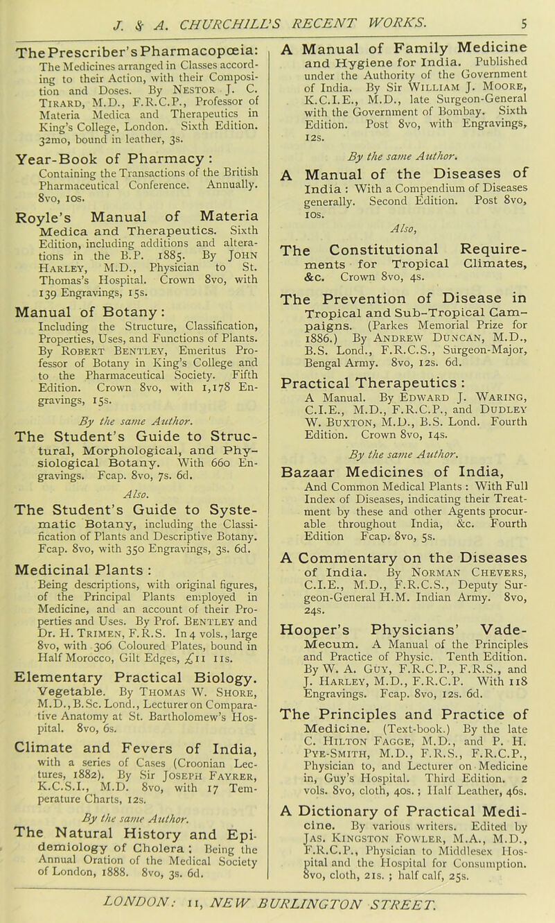 The Prescriber’s Pharmacopoeia: The Medicines arranged in Classes accord- ing to their Action, with their Composi- tion and Doses. By Nestor J. C. Tirard, M.D., F.R.C.P., Professor of Materia Medica and Therapeutics in King’s College, London. Sixth Edition. 32mo, bound in leather, 3s. Year-Book of Pharmacy: Containing the Transactions of the British Pharmaceutical Conference. Annually. 8vo, los. Royle’s Manual of Materia Medica and Therapeutics. Sixth Edition, including additions and altera- tions in the B.P. 1885. By John Harley, M.D., Physician to St. Thomas’s Hospital. Crown 8vo, with 139 Engravings, 15s. Manual of Botany: Including the Structure, Classification, Properties, Uses, and Functions of Plants. By Robert Bentley, Emeritus Pro- fessor of Botany in King’s College and to the Pharmaceutical Society. Fifth Edition. Crown 8vo, with 1,178 En- gravings, 15s. By the same Author. The Student’s Guide to Struc- tural, Morphological, and Phy- siological Botany. With 660 En- gravings. Fcap. 8vo, 7s. fid. Also. The Student’s Guide to Syste- matic Botany, including the Classi- fication of Plants and Descriptive Botany. Fcap. 8vo, with 350 Engravings, 3s. fid. Medicinal Plants : Being descriptions, with original figures, of the Principal Plants employed in Medicine, and an account of their Pro- perties and Uses. By Prof. Bentley and Dr. H. Trimen, F.R.S. In4 vols., large 8vo, with 3ofi Coloured Plates, bound in Half Morocco, Gilt Edges, £11 iis. Elementary Practical Biology, Vegetable. By Thomas W. Shore, M.D., B.Sc. Lond., Lecturer on Compara- tive Anatomy at St. Bartholomew’s Hos- pital. 8vo, fis. Climate and Fevers of India, with a series of Cases (Croonian Lec- tures, 1882). By Sir Joseph Fayrer, K.C.S.I., M.D. 8vo, with 17 Tem- perature Charts, 12s. By the same Author. The Natural History and Epi- demiology of Cholera ; Being the Annual Oration of the Medical Society of London, 1888. 8vo, 3s. fid. A Manual of Family Medicine and Hygiene for India. Published under the Authority of the Government of India. By Sir William J. Moore, K.C.I.E., M.D., late Surgeon-General with the Government of Bombay. Sixth Edition. Post 8vo, with Engravings, I2S. By the same Author. A Manual of the Diseases of India : With a Compendium of Diseases generally. Second Edition. Post 8vo, los. Also, The Constitutional Require- ments for Tropical Climates, &c. Crown 8vo, 4s. The Prevention of Disease in Tropical and Sub-Tropical Cam- paigns. (Parkes Memorial Prize for i88fi.) By Andrew Duncan, M.D., B. S. Lond., F.R.C.S., Surgeon-Major, Bengal Army. 8vo, 12s. fid. Practical Therapeutics : A Manual. By Edward J. Waring, C. I.E., M.D., F.R.C.P., and Dudley W. Buxton, M.D., B.S. Lond. Fourth Edition. Crown 8vo, 14s. By the same Author. Bazaar Medicines of India, And Common Medical Plants : With Full Index of Diseases, indicating their Treat- ment by these and other Agents procur- able throughout India, &c. Fourth Edition Fcap. 8vo, Ss. A Commentary on the Diseases of India. By Norman Chevers, C.I.E., M.D., F.R.C.S., Deputy Sur- geon-General H.M. Indian Army. 8vo, 24s. Hooper’s Physicians’ Vade- Mecum. A Manual of the Principles and Practice of Physic. Tenth Edition. By W. A. Guy, F.R.C.P., F.R.S., and J. Harley, M.D., F.R.C.P. With 118 Engravings. Fcap. 8vo, 12s. fid. The Principles and Practice of Medicine. (Text-book.) By the late C. Hilton Fagge, M.D., and P. H. Pye-Smith, M.D., F.R.S., F.R.C.P., Physician to, and Lecturer on Medicine in, Guy’s Plospital. Third Edition. 2 vols. 8vo, cloth, 40s.; Half Leather, 4fis. A Dictionary of Practical Medi- cine. By various writers. Edited by Jas. Kingston Fowler, M.A., M.D., F.R.C.P., Physician to Middlesex Hos- pital and the Hospital for Consumption. 8vo, cloth, 2IS. ; half calf, 25s.