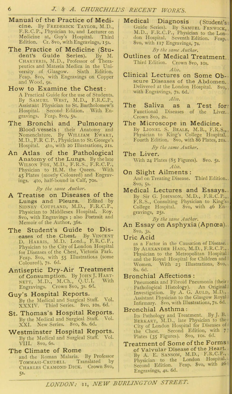 Manual of the Practice of Medi- cine. By Frederick Taylor, M.D., F.R.C.P., Physician to, and Lecturer on Medicine at, Guy’s Hospital. Third Edition. Cr. 8vo, with Engravings, 15s. The Practice of Medicine (Stu- dent’s Guide Series). By M. Charteris, M.D., Professor of Thera- peutics and Materia Medica in the Uni- versity of Glasgow. Sixth Edition. Fcap. 8vo, with Engravings on Copper and Wood, gs. How to Examine the Chest: A Practical Guide for the use of Students. By Samuel West, M.D., P'.R.C.P., Assistant Physician to St. Bartholomew’s Hospital. Second Edition. With En- gravings. Fcap. 8vo, 5s. The Bronchi and Pulmonary Blood-vessels : their Anatomy and Nomenclature. By William Ewart, M.D.,F.R C. P., Physician to St. George’s Hospital. 4to, with 20 Illustrations, 21s. An Atlas of the Pathological Anatomy of the Lungs. By the late Wilson Fox, M.D., F.R.S., F.R.C.P., Physician to H.M. the Queen. With 45 Plates (mostly Coloured) and Engrav- ings. 4to, half-bound in Calf, 70s. By the same Author. A Treatise on Diseases of the Lungs and Pleura. Edited by Sidney Coupland, M.D., F.R.C.P., Physician to Middlesex Hospital. Roy. 8vo, with Engravings ; also Portrait and Memoir of the Author, 36s. The Student’s Guide to Dis- eases of the Chest. By Vincent D. Harris, M.D. Bond., F.R.C.P., Physician to the City of London Hospital for Diseases of the Chest, Victoria Park. Fcap. Svo, with 55 Illustratioiis (some Coloured), 7s. 6d. Antiseptic Dry-Air Treatment of Consumption. By John J. Hart- nett, M.D., M.Ch., Q.U.l. W’ith Engravings. Crown 8vo, 3s. 6d. Guy’s Hospital Reports. By the Medical and Surgical Staff. Vol. XXXIV. Third Series. Svo. los. 6d. St. Thomas’s Hospital Reports. By the Medical and Surgical Staff. Vol. XXL New Series. Svo, 8s. 6d. Westminster Hospital Reports. By the Medical and Surgical Staff. Vol. VIII. Svo, 6s. The Climate of Rome and the Roman Malaria. By Professor Tommasi-Crudeli. Translated by Charles Cramond Dick. Crown Svo, S«- Medical Diagnosis (Student’s Guide Series). By Samuel Fenwick, M.D., F.R.C.P., Physician to the Lon- don Hospital. Seventh Edition. Fcap. Svo, with 117 Engravings, 7s. By the same Atithor. Outlines of Medical Treatment. Third Edition. Crown Svo, los. Also. Clinical Lectures on Some Ob- scure Diseases of the Abdomen. Delivered at the London Hospital. Svo, with Engravings, 7s. 6d. Also. The Saliva as a Test for Functional Diseases of the Liver. Crown Svo, 2s. The Microscope in Medicine. By Lionel S. Beale, M.B., F.R.S., Physician to King’s College Hospital. Fourth Edition. Svo, with 86 Plates, 21s. By the same A uthor. The Liver. With 24 Plates (85 Figures). Svo. 5s. Also. On Slight Ailments : And on Treating Disease. Third Edition. Svo, 5s. Medical Lectures and Essays. By Sir G. Johnson, M.D., F.R.C.P., F.R.S., Consulting Physician to King’s College Hospital. Svo, with 46 En- gravings, 25s. By the same Author. An Essay on Asphyxia (Apnoea). Svo, 3s. Uric Acid as a Factor in the Causation of Disease. By Alexander Haig, M.D., F.R.C.P., Physician to the Metropolitan Hospital and the Royal Hospital for Children and Women. With 23 Illustrations, Svo, 8s. 6d. Bronchial Affections : Pneumonia and Fibroid Pneumonia (their Pathological Histology). An Original Investigation. By A. G. Auld, M.D., jVssistant Physician to the Glasgow Royal Infirmary. Svo, with Illustrations, 7s. 6d. Bronchial Asthma: Its Pathology and Treatment. By J. B. Berk ART, M.D., late Physician to the City of London Hospital for Diseases of the Chest. Second Edition, with 7 Plates (35 Figures). Svo, los. 6d. Treatment of Some of the Forms of Valvular Disease of the Heart. By A. E. Sansom, M.D., F.R.C.P., Phy.sician to the London Hospital. Second Edition. Fcap. Svo, with 26 Engravings, 4s. 6d.