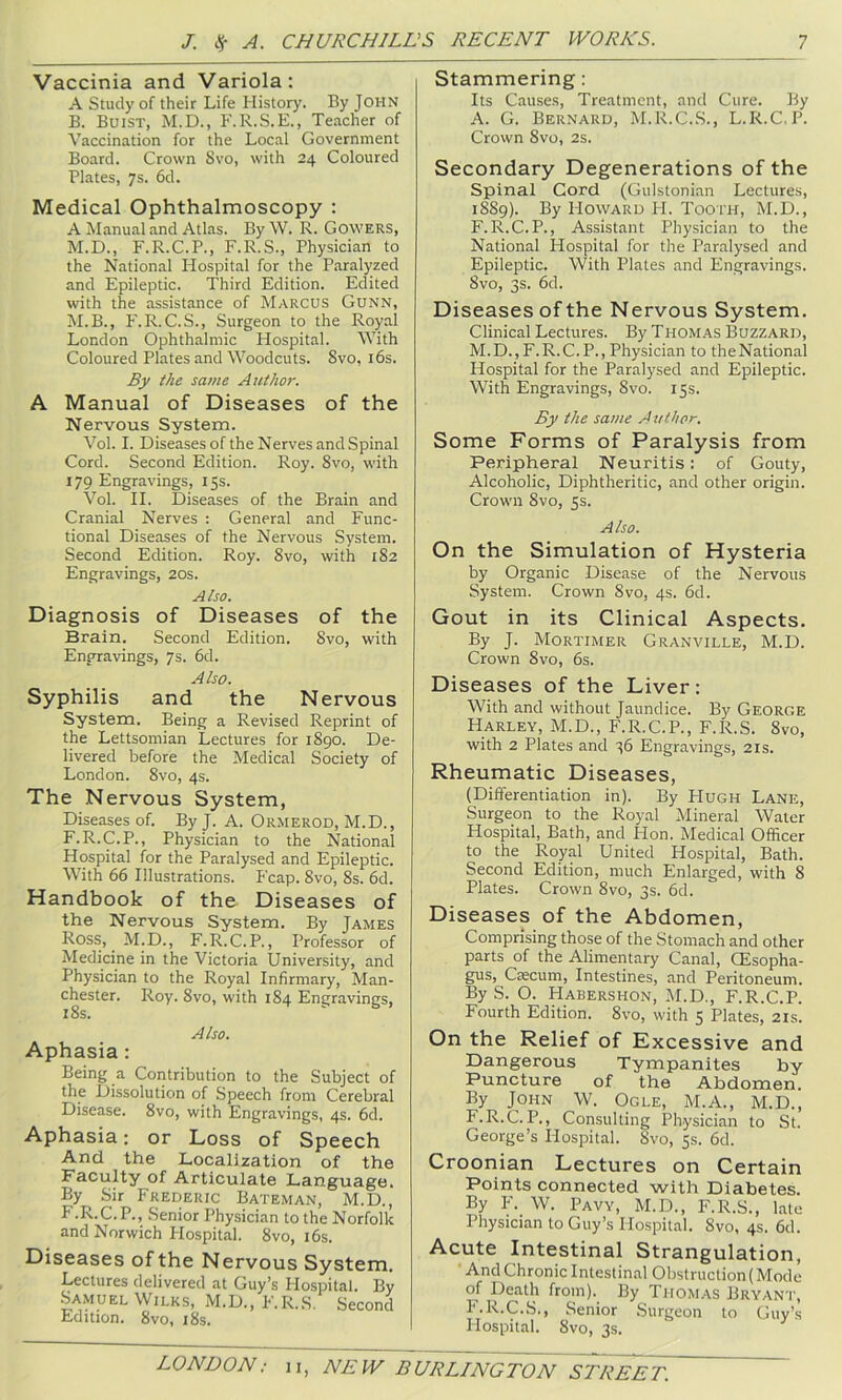 Vaccinia and Variola: A Study of their Life History. By John B. Buist, M.D., F.R.S.E., Teacher of Vaccination for the Local Government Board. Crown Svo, with 24 Coloured Plates, 7s. 6d. Medical Ophthalmoscopy : A Manual and Atlas. By W. R. Gowers, M.D., F.R.C.P., F.R.S., Physician to the National Hospital for the Paralyzed and Epileptic. Third Edition. Edited with the assistance of Marcus Gunn, M.B., F.R.C.S., Surgeon to the Royal London Ophthalmic Hospital. With Coloured Plates and Woodcuts. Svo, i6s. By the same Author. A Manual of Diseases of the Nervous System. Vol. I. Diseases of the Nerves and Spinal Cord. Second Edition. Roy. Svo, with 179 Engravings, 15s. Vol. II. Diseases of the Brain and Cranial Nerves : General and Func- tional Diseases of the Nervous System. Second Edition. Roy. Svo, with 1S2 Engravings, 20s. Also. Diagnosis of Diseases of the Brain. Second Edition. Svo, with Engravings, 7s. 6d. Also. Syphilis and the Nervous System. Being a Revised Reprint of the Lettsomian Lectures for 1S90. De- livered before the Medical Society of London. Svo, 4s. The Nervous System, Diseases of. ByJ. A. Ormerod, M.D., F.R.C.P., Physician to the National Hospital for the Paralysed and Epileptic. With 66 Illustrations. Fcap. Svo, Ss. 6d. Handbook of the Diseases of the Nervous System. By James Ross, M.D., F. R.C.P., Professor of Medicine in the Victoria University, and Physician to the Royal Infirmary, Man- chester. Roy. Svo, with 1S4 Engravings, Also. Aphasia: Being a Contribution to the Subject of the Dissolution of Speech from Cerebral Disease. Svo, with Engravings, 4s. 6d. Aphasia: or Loss of Speech And the Localization of the Faculty of Articulate Language. By Sir Frederic Bateman, M.D., F .R.C.P., Senior Physician to the Norfolk and Norwich Hospital. Svo, i6s. Diseases of the Nervous System. Lectures delivered at Guy’s Hospital. By SA.MUEL Wilks, M.D., F.R.,S, Second Edition. Svo, 18s. Stammering: Its Causes, Treatment, and Cure. By A. G. Bernard, M.R.C.S., L.R.C.P. Crown Svo, 2s. Secondary Degenerations of the Spinal Cord (Gulstonian Lectures, 1889). By Howard H. Tooth, M.D., F.R.C.P., Assistant Physician to the National Hospital for the Paralysed and Epileptic. With Plates and Engravings. Svo, 3s. 6d. Diseases of the Nervous System. Clinical Lectures. By Thomas Buzzard, M.D.,F.R.C.P., Physician to theNational Hospital for the Paralysed and Epileptic. With Engravings, Svo. 15s. By the same Author. Some Forms of Paralysis from Peripheral Neuritis: of Gouty, Alcoholic, Diphtheritic, and other origin. Crown Svo, 5s. Also. On the Simulation of Hysteria by Organic Disease of the Nervous System. Crown Svo, 4s. 6d. Gout in its Clinical Aspects. By J. Mortimer Granville, M.D. Crown Svo, 6s. Diseases of the Liver: With and without Jaundice. By George Harley, M.D., F.R.C.P., F.R.S. Svo, with 2 Plates and 36 Engravings, 21s. Rheumatic Diseases, (Differentiation in). By FIugh Lane, Surgeon to the Royal Mineral Water Hospital, Bath, and lion. Medical Officer to the Royal United Hospital, Bath. Second Edition, much Enlarged, with 8 Plates. Crown Svo, 3s. 6d. Diseases of the Abdomen, Comprising those of the Stomach and other parts of the Alimentary Canal, CEsopha- gus, Crecum, Intestines, and Peritoneum. By S. O. Habershon, M.D., F.R.C.P. Fourth Edition. Svo, with 5 Plates, 21s. On the Relief of Excessive and Dangerous Tympanites by Puncture of the Abdomen. By John W. Ogle, M.A., M.D., F.R.C.P., Consulting Physician to St. George’s Hospital. Svo, 5s. 6d. Croonian Lectures on Certain Points connected with Diabetes. By ¥. W. Pavy, M.D., F.R.S., late Physician to Guy’s Hospital. Svo, 4s. 6d. Acute Intestinal Strangulation, And Chronic Intestinal Obstruction(Mode of Death from). By Thomas Bryant, F.R.C.S., Senior .Surgeon to Guy’s Hospital. Svo, 3s.