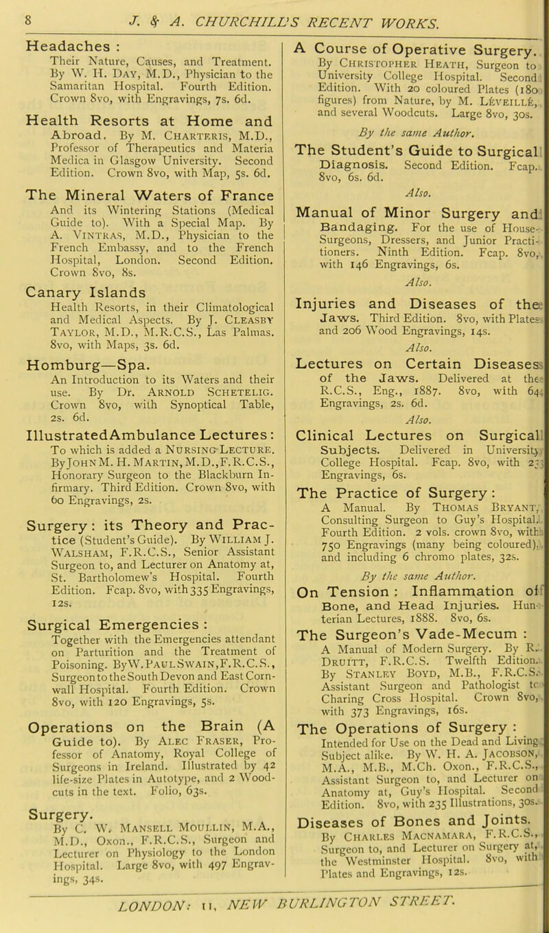 Headaches : Their Nature, Causes, and Treatment. By W. H. Day, M.D., Physician to the Samaritan Hospital. Fourth Edition. Crown 8vo, with Enp;ravings, 7s. 6d. Health Resorts at Home and Abroad. By M. Charteris, M.D., Professor of Therapeutics and Materia Medica in Glasgow University. Second Edition. Crown 8vo, with Map, 5s. 6d. The Mineral Waters of France And its Wintering Stations (Medical Guide to). With a Special Map. By A. ViNTRAS, M.D., Physician to the French Embassy, and to the French Hospital, London. Second Edition. Crown 8vo, 8s. Canary Islands Health Resorts, in their Climatological and Medical Aspects. By J. Cleasby Taylor, M.D., M.R.C.S., Las Palmas. 8vo, with Maps, 3s. 6d. Homburg—Spa. An Introduction to its Waters and their use. By Dr. Arnold Schetelig. Crown 8vo, with Synoptical Table, 2s. 6d. IllustratedAmbulance Lectures: To which is added a Nursing-Lecture. ByJoHNM. H. Martin,M.D.,F.R.C.S., Honorary Surgeon to the Blackburn In- firmary. Third Edition. Crown 8vo, with 60 Engravings, 2s. Surgery : its Theory and Prac- tice (Student’s Guide). By William J. Walsham, F.R.C.S., Senior Assistant Surgeon to, and Lecturer on Anatomy at, .St. Bartholomew’s Hospital. Fourth Edition. Fcap. 8vo, with 335 Engravings, I2S. Surgical Emergencies : Together with the Emergencies attendant on Parturition and the Treatment of Poisoning. ByW.PAULS\VAiN,F.R.C.S., Surgeon to the South Devon and East Corn- wall Hospital. Fourth Edition. Crown 8vo, with 120 Engravings, 5s. Operations on the Brain (A Guide to). By Alec Fraser, Pro- fessor of Anatomy, Royal College of Surgeons in Ireland. Illustrated by 42 life-size Plates in Autotype, and 2 Wood- cuts in the te-xt. Folio, 63s. Surgery. By C. W, Mansell Moullin, M.A., M.D., Oxon., F.R.C.S., Surgeon and Lecturer on Physiology to the London Hospital. Large 8vo, with 497 Engrav- ings, 34s. A Course of Operative Surgery. By CiiRisroPHER Heath, Surgeon to University College Hospital. Second Edition. With 20 coloured Plates {180 figures) from Nature, by M. LfevElLLk, and several Woodcuts. Large 8vo, 30s. By the same Author. The Student’s Guide to Surgicall Diagnosis. Second Edition. Fcap. 8vo, 6s. 6d. Also. Manual of Minor Surgery and; Bandaging. For the use of House- Surgeons, Dressers, and Junior Practi- tioners. Ninth Edition. Fcap. 8vo, with 146 Engravings, 6s. Also. Injuries and Diseases of thee Jaws. Third Edition. 8vo, with Plates- and 206 Wood Engravings, 14s. Also. Lectures on Certain Diseasess of the Jaws. Delivered at the- R.C.S., Eng., 1887. 8vo, with 64. Engravings, 2s. 6d. Also. Clinical Lectures on Surgicall Subjects. Delivered in Universit)- College Plospital. Fcap. 8vo, with 2; Engravings, 6s. The Practice of Surgery: A Manual. By Thomas Bryant, Consulting Surgeon to Guy’s Hospital.' Fourth Edition. 2 vols. crown 8vo, with:. 750 Engravings (many being coloured).. and including 6 chromo plates, 32s. By the same Author. On Tension ; Inflammation of:' Bone, and Head Injuries. Hun- terian Lectures, 1888. 8vo, 6s. The Surgeon’s Vade-Mecum : A Manual of Modern Surgery. By R. Druitt, F.R.C.S. Twelfth Edition. By Stanley Boyd, M.B., F.R.C.S.- Assistant Surgeon and Pathologist tc Charing Cross Hospital. Crown 8vo, with 373 Engravings, i6s. The Operations of Surgery : Intended for Use on the Dead and Living Subject alike. By W. H. A. Jacobson, M.A., M.B., M.Ch. Oxon., F.R.C.S., Assistant Surgeon to, and Lecturer on Anatomy at, Guy’s Hospital. Second Edition. 8vo, with 235 Illustrations, 30s. Diseases of Bones and Joints. By Charles Macnamara, F.R.C.S., Surgeon to, and Lecturer on Surgery at, the Westminster Hospital. 8vo, with Plates and Engravings, 12s.