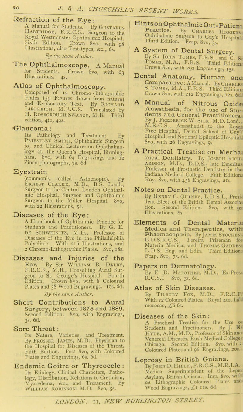 Refraction of the Eye : A jNIanual for Students. By Gustavus Hartridge, F.R.C.S., Surgeon to the Royal Westminster Ophthalmic Hospital. Sixth Edition. Crown Svo, with 98 Illustrations, also Test-types, &c., 6s. By the same A lUhor. The Ophthalmoscope. A Manual for Students. Crown Svo, with 63 Illustrations. 4s. Atlas of Ophthalmoscopy, Composed of 12 Chromo - lithographic Plates (59 Figures drawn from nature) and Explanatory Text. By Richard Liebreich, M.R.C.S. Translated by H. Rosborough SWANZY, M.B. Third edition, 4to, 40s. Olaucoma: Its Pathology and Treatment. By Priestley Smith, Ophthalmic Surgeon to, and Clinical Lecturer on Ophthalmo- logy at, the Queen’s Hospital, Birming- ham. Svo, with 64 Engravings and 12 Zinco-photographs, 7s. 6d. Eyestrain (commonly called Asthenopia). By Ernest Clarke, M.D., B.S. Lond., Surgeon to the Central London Ophthal- mic Hospital, Surgeon and Ophthalmic Surgeon to the Miller Hospital. Svo, with 22 Illustrations, 5s. Diseases of the Eye : A Handbook of Ophthalmic Practice for Students and Practitioners. By G. E. DE ScHWEiNiTZ, M.D., Professor of Diseases of the Eye in the Philadelphia Polyclinic. With 216 Illustrations, and 2 Chromo-Lithographic Plates. Svo, iSs. Diseases and Injuries of the Ear. By Sir William B. Dalby, F.R.C.S., M.B., Consulting Aural Sur- geon to St. George’s Hospital. Fourth Edition. Crown Svo, with 8 Coloured Plates and 38 Wood Engravings. los. 6d. By the same A utho>\ Short Contributions to Aural Surgery, between 1875 and 1889. Second Edition. Svo, with Engravings, 3s. 6d. Sore Throat: Its Nature, Varieties, and Treatment, By Prosser James, M.D., Physician to the Hospital for Diseases of the Throat. Fifth Edition. Post Svo, with Coloured I Plates and Engravings, 6s. 6d. Endemic Goitre or Thyreocele : Its Etiology, Clinical Characters, Patho- logy, Distribution, Relations to Cretinism, Myxoedema, &c., and Treatment. By William Robinson, .M.D. Svo, 5s. HintsonOphthalmicOut-Patienl Practice. By Charles Higgens Ophthdmic Surgeon to Guy’s Hospital. Third Edition. Fcap. Svo, 3s. A System of Dental Surgery. By Sir John Tomes, F.R.S., and c. S- Tomes, M.A., F.R.S. Third Edition. Crown Svo, with 292 Engravings, 15s. Dental Anatomy, Human and. Comparative: A Manual. ByCiiARLE' S. Tomes, M.A., F.R.S. Third Edition Crown Svo, with 212 Engravings, 12s. 6d. A Manual of Nitrous Oxide- Anesthesia, for the use of Stu- dents and General Practitioners. By J. Frederick W. Silk, M.D. Lond.„ M.R.C.S., Aniesthetist to the Royah Free Hospital, Dental School of Guy’s Hospital, and National Epileptic Hospital.. Svo, with 26 Engravings, 5s. A Practical Treatise on Mecha; nical Dentistry. By Joseph Rich-: ARDSON, M.D., D.D.S., late Emeritus Professor of Prosthetic Dentistry in thei Indiana Medical College. Fifth Edition.' Roy. Svo, with 458 Engravings, 21s. Notes on Dental Practice. By Henry C. Quinby, L.D.S.L, Presi- dent-Elect of the British Dental Associa; tion. Second Edition. Svo, with 92. Illustrations, 8s. Elements of Dental Materiel Medica and Therapeutics, with: Pharmacopoeia. By James Stocken.. L.D.S.R.C.S., Pereira Prizeman foi Materia Medica, and Thomas Gaddes.- L.D.S. Eng. and Edin. Third Edition. Fcap. Svo, 7s. 6d. Papers on Dermatology. By E. D. Mapother, M.D., Ex-Pres.- R.C.S.I Svo, 3s. 6d. Atlas of Skin Diseases. By Tilbury Fox, M.D., F.R.C.P. With 72 Coloured Plates. Royal 4to, hall morocco, £6 6s. Diseases of the Skin : A Practical Treatise for the Use oi Students and Practitioners. By J. N.> Hyde, A.M., M.D., Professor of Skin and Venereal Diseases, Rush Medical College. Chicago. Second Edition. Svo, with i Coloured Plates and 96 Engravings, 20s. Leprosy in British Guiana. ByJOHN D. Hillis, F.R.C.S., M.R.I.A., Medical .Superintendent of the Lepei Asylum, British Guiana. Imp. Svo, with 22 Lithographic Coloured Plates and Wood Engravings, £1 iis. 6d.