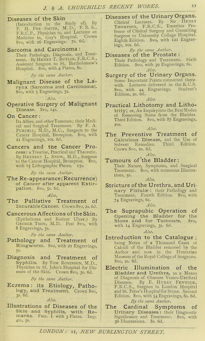 Diseases of the Skin (Introduction to the Study of). By P. II. Pye-Smith, M. D., F. R. S., F.R.C.P., Physician to, and Lecturer on Medicine in, Guy’s Hospital. Crown Svo, with 26 Engravings. 7s. 6d. Sarcoma and Carcinoma : Their Patholog)’, Diagnosis, and Treat- ment. By Henry T. Butlin, F.R.C.S. , Assistant Surgeon to St. Bartholomew s Hospital. Svo, with ,4 Plates, 8s. Bv the same Author. Malignant Disease of the La- rynx (Sarcoma and Carcinoma). Svo, with 5 Engravings, Ss. Also. Operative Surgery of Malignant Disease. Svo, 14s. On Cancer: Its Allies, and otherTumours; their Medi- cal and Surgical Treatment. By F. A. Purcell, M.D., M.C., Surgeon to the Cancer Hospital, Brompton. Svo, with 21 Engravings, los. 6d. Cancers and the Cancer Pro- cess : a Treatise, Practical and Theoretic. By Herbert L. Snow, M.D., Surgeon to the Cancer Hospital, Brompton. Svo, with 15 Lithographic Plates. 15s. By the same Author. The Re-appearance(Recurrence) of Cancer after apparent Extir- pation. Svo, 5s. 6d. Also, The Palliative Treatment of Incurable Cancer. Crown Svo, 2s. 6d. Cancerous Affections oftheSkin, (Epithelioma and Rodent Ulcer.) By George Thin, M.D. Post Svo, with 8 Engravings, 5s. By the same Author. Pathology and Treatment of Ringworm. Svo, with 21 Engravings, SS. Diagnosis and Treatment of Syphilis. By Tom Robinson, M.D., Physician to St. John’s Hospital for Dis- eases of the Skin. Crown Svo, 3s. 6d. By the same Author. Eczema; its Etiology, Patho- logy, and Treatment. Crown Svo, 3s. 6d. Also. Illustrations of Diseases of the Skin and Syphilis, with Re- marks. Fasc. I. with 3 Plates. Imp. 4*0, SS. Diseases of the Urinary Organs. Clinical Lectures. By Sir Henry Thompson, F.R.C.S., Emeritus Pro- fessor of Clinical Surgery and Consulting Surgeon to University College Ilospital. Eighth Edition. Svo, with 121 Engrav- ings, los. 6d. By the same Author. Diseases of the Prostate : Their Pathology and Treatment. Sixth Edition. Svo, with 39 Engravings, 6s. Also. Surgery of the Urinary Organs. Some Important Points connected there- with. Lectures delivered in the R.C.S. Svo, with 44 Engravings. Student’s Edition, 2s. 6d. Also. Practical Lithotomy and Litho- trity; or. An Inquiryinto the BestModes of Removing Stone from the Bladder. Third Edition. Svo, with S7 Engravings, los. Also. The Preventive Treatment of Calculous Disease, and the Use of Solvent Remedies. Third Edition. Crown Svo, 2s. 6d. Also. Tumours of the Bladder: Their Nature, Symptoms, and Surgical Treatment. Svo, with numerous Illustra- tions, 5s. Also. Stricture of the Urethra, and Uri- nary Fistulae : their Pathology and Treatment. Fourth Edition. Svo, with 74 Engravings, 6s. Also. The Suprapubic Operation of Opening the Bladder for the Stone and for Tumours. Svo, with 14 Engravings, 3s. 6d. Also. Introduction to the Catalogue ; being Notes of a Thousand Cases of Calculi of the Bladder removed by the Author and now in the Hunterian Museum of the Royal College of Surgeons. Svo, 2s. 6d. Electric Illumination of the Bladder and Urethra, as a Means of Diagnosis of Obscure Vesico-Urethral Diseases. By E. Hurry Fenwick, F.R.C.S., Surgeon to London Hospital and St. Peter’s Hospital for Stone. Second Edition. Svo, with 54 Engravings, 6s. 6d. By the same Author. The Cardinal Symptoms of Urinary Diseases : their Diagnostic Significance and Treatment. Svo, with 36 Illustrations. 8s. 6d.