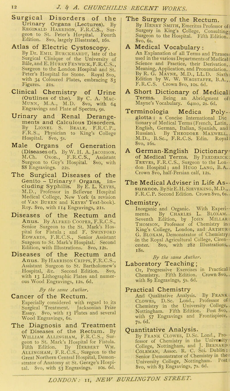 Surgical Disorders of the Urinary Organs (Lectures). By Reginald Harrison, F.R.C.S., Sur- geon to St. Peter’s Hospital. Fourth Edition. 8vo, largely Illustrated, i6s. Atlas of Electric Cystoscopy. By Dr. Emil Burckhardt, late of the Surgical Clinique of the University of Bale, and E. H u rry Fenwick, F. R. C. S., Surgeon to the London Hospital and St. Peter’s Hospital for Stone. Royal 8vo, with 34 Coloured Plates, embracing 83 Figures. 21s. Clinical Chemistry of Urine (Outlines of the). By C. A. Mac- Munn, M.A., M.D. 8vo, with 64 Engravings and Plate of Spectra, 9s. Urinary and Renal Derange- ments and Calculous Disorders. By Lionel S. Beale, F.R.C.P., F.R.S., Physician to King’s College Hospital. 8vo, 5s. Male Organs of Generation (Diseases of). By W. H. A. Jacobson, M.Ch. Oxon., F.R.C.S., Assistant Surgeon to Guy’s Hospital. 8vo, with 88 Engravings. 22s. The Surgical Diseases of the Genito - Urinary Organs, in- cluding Syphilis. By E. L. Keyes, M.D., Professor in Bellevue Hospital Medical College, New York (a revision of Van Buren and Keyes’ Text-book). Roy. 8vo, with 114 Engravings, 21s. Diseases of the Rectum and Anus. By Alfred Cooper, F.R.C.S., Senior Surgeon to the St. Mark’s Hos- pital for Fistula ; and F. Swinford Edwards, F.R.C.S., Senior Assistant Surgeon to St. Mark’s Hospital. Second Edition, with Illustrations. 8vo, 12s. Diseases of the Rectum and Anus. By Harrison Cripps, P'.R.C.S., Assistant Surgeon to St. Bartholomew’s Hospital, &c. Second Edition. 8vo, with 13 Lithographic Plates and numer- ous Wood Engravings, 12s. 6d. By the same Author, Cancer of the Rectum. Especially considered with regard to its Surgical Treatment. Jacksonian Prize Essay. 8vo, with 13 Plates and several Wood Engravings, 6s. The Diagnosis and Treatment of Diseases of the Rectum. By William Allingham, F.R.C.S., Sur- geon to St. Mark’s Hospital for Fistula. Fifth Edition. By Herbert Wm. Allingham, F.R.C.S., Surgeon to the Great Northern Central Hospital, Demon- strator of Anatomy at .St. George’s Hospi- tal. 8vo, with 53 Engravings. los. od. The Surgery of the Rectum. By Henry Smith, Emeritus Professor of: Surgery in King’s College, Consulting Surgeon to the Hospital. Fifth Edition. 8vo, 6s. A Medical Vocabulary: An Explanation of all Terms and Phrases - used in the various Departments of Medical Science and Practice, their Derivation,. Meaning, Application, and Pronunciation. By R. G. Mayne, M.D., LL.D. Sixth Edition by W. W. Wagstaffe, B.A.,, F. R.C.S. Crown 8vo, los. 6d. A Short Dictionary of Medicall Terms. Being an Abridgment of' Mayne’s Vocabulary. 64mo, 2s. 6d. Terminologia Medica Poly- glotta : a Concise International Die tionary of Medical Terms (French, Latin,. English, German, Italian, Spanish, and. Russian). By Theodore Maxwell,. M.D., B.Sc., F.R.C.S. Edin. Royal. 8vo, 16s. A German-English Dictionary' of Medical Terms. By Frederick: Treves, F.R.C.S., Surgeon to the Lon-- don Hospital; and Hugo Lang, B.A.. Crown 8vo, half-Persian calf, 12s. The Medical Adviser in Life As- surance. BySirE.H. SiEVEKiNG, M.D., F. R.C.P. Second Edition. Crown 8vo, 6s.. Chemistry, Inorganic and Organic. With Experi-- ments. By Charles L. Bloxam. . Seventh Edition, by John Millar: Thomson, Professor of Chemistry in: King’s College, London, and Arthur. G. Bloxam, Demonstrator of Chemistry,- •in the Royal Agricultural College, Ciren- ■ cester. 8vo, with 282 Illustrations,. i8s. By the same Author. Laboratory Teaching; Or, Progressive Exercises in Practical 1 Chemistry. Fifth Edition. Crown 8vo,. with 89 Engravings, 5s. 6d. Practical Chemistry And Qualitative Analysis. By Frank. Clowes, D.Sc. Lond., Professor of Chemistry in the University College, Nottingham. Fifth Edition. Post 8vo, with 57 Engravings and Frontispiece, 7s. 6d. Quantitative Analysis. By Frank Clowes, D.Sc. Lond., Pro- fessor of Chemistry in the UniveKity College, Nottingham, and J. Bernard Coleman, Assoc. R. C. Sci. Dublin: Senior Demonstrator of Chemistry in the. University College, Nottingham. Post 8vo, with 83 Engravings, 7s. 6d.