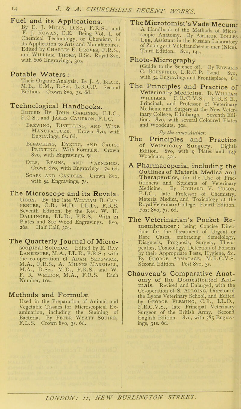 Fuel and its Applications. By E. J. Mills, D.Sc., F.R.S., and F. J. Rowan, C.E. Being Vol. I. of Chemical Technology, or Chemistry in its Application to Arts and Manufactures. Edited by Charles E. Groves, F.R.S., and William Thorp, B.Sc. Royal 8vo, with 606 Engravings, 30s. Potable Waters : Their Organic Analysis. By J. A. Blair, M.B., C.M., D.Sc., L.R.C.P. Second Edition. Crown 8vo, 3s. 6d. Technological Handbooks. Edited By John Gardner, F.I.C., F.C.S., and James Cameron, F.I.C. Brewing, Distilling, and Wine Manufacture. Crown 8vo, with Engravings, 6s. 6d. Bleaching, Dyeing, and Calico Printing. With Formulie. Crown 8vo, with Engravings, 5s. Oils, Resins,_ and Varnishes. Crown 8vo, with Engravings. 7s. 6d. Soaps and Candles. Crown 8vo, with 54 Engravings, 7s. The Microscope and its Revela- tions. By the late William B. Car- penter, C.B., M.D., LL.D., F.R.S. Seventh Edition, by the Rev. W. H. Dallinger, LL.D., F.R.S. With 21 Plates and 800 Wood Engravings. 8vo, 26s. Half Calf, 30s. The Quarterly Journal of Micro- scopical Science. Edited by E. Ray Lankester, M.A., LL.D., F.R.S.; with the co-operation of Adam Sedgwick, M.A., F.R.S., A. Milnes IMarshall, M.A., D.Sc., M.D., F.R.S., and W. F. R. Weldon, M.A., F.R.S. Each Number, los. Methods and Formulae Used in the Preparation of Animal and Vegetable Tissues for Micro.scopical Ex- amination, including the Staining of Bacteria. By Peter Wyatt Squire, F.L.S. Crown 8vo, 3s. 6d. The Microtomist’s Vade-Mecum: A Handbook of the Methods of Micro- scopic Anatomy. By Arthur Bolles Lee, Assistant in the Russian Laboratory of Zoology at Villefranche-sur-mer (Nice). Third Edition. 8vo, 14s. Photo-Micrography (Guide to the Science of). By Edwari> C. Bousfield, L.R.C.P. Lond. 8vo, with 34 Engravings and Frontispiece, 6s. The Principles and Practice of Veterinary Medicine. By William Williams, F. R. C.V.S., F. R. S. E., Principal, and Professor of Veterinary Medicine and Surgery at the New Veter- inary College, Edinburgh. Seventh Edi- tion. 8vo, with several Coloured Plates and Woodcuts, 30s. By the same Author. The Principles and Practice of Veterinary Surgery. Eighth Edition. 8vo, with 9 Plates and 147 Woodcuts, 30s. A Pharmacopoeia, including the Outlines of Materia Medica and Therapeutics, for the Use of Prac- titioners and Students of Veterinary Medicine. By Richard V. Tuson, F.I.C., late Professor of Chemistry, Materia Medica, and Toxicology at the Royal VeterinaryCollege. Fourth Edition. Post 8vo, 7s. 6d. The Veterinarian’s Pocket Re- membrancer ; being Concise Direc- tions for the Treatment of Urgent or Rare Cases, embracing Semeiology, Diagnosis, Prognosis, Surgery, Thera- peutics, Toxicology, Detection of Poisons by their Appropriate Tests, Hygiene, &c. By George Armatage, M.R.C.V.S. Second Edition. Post 8vo, 3s. Chauveau’s Comparative Anat- omy of the Domesticated Ani- mals. Revised and Enlarged, with the Co-operation of S. Arloing, Director of the Lyons Veterinary School, and Edited by George Fleming, C.B., LL.D., F.R.C.V.S., late Principal Veterinary Surgeon of the British Army. Second English Edition. 8vo, with 585 Engrav- ings, 3 IS. 6d.