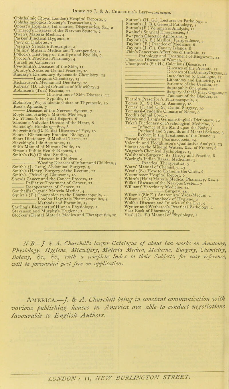 Index to J. & A. Churchill's continued. Ophthalmic (Royal London) Hospital Reports, g Ophthalmological Society’s Transactions, g Oppert’s Hospitals, Infirmaries, Dispensaries, &c., 2 ■Ormerod’s Diseases of the Nervous System, 7 Owen’s Materia Medica, 4 Parkes’ Practical Hygiene, 2 Pavy on Diabetes, 7 Pereira’s Selecta e Prescriptis, 4 Phillips’ Materia Medica and Therapeutics, 4 Pollock’s Histology of the Eye and Eyelids, g Proctor’s Practical Pharmacy, 4 Purcell on Cancer, 11 Pye-Smith’s Diseases of the Skin, 11 ■Quinby’s Notes on Dental Practice, 10 Ramsay’s Elementary Systematic Chemistry, 13 —; Inorganic Chemistry, 13 Richardson’s Mechanical Dentistry, to Roberts’ (D. Lloyd) Practice of Midwiferj', 3 Robinso* s (Tom) Eczema, 11 Illustrations of Skin Diseases, ii ; Syphilis, ii Robinson (W.) Endemic Goitre or Thyreocele, 10 Ross’s Aphasia, 7 Diseases of the Nervous System, 7 Royle and Harley’s Materia Medica, 5 St. Thomas’s Hospital Reports, 6 Sansom’s Valvul.ar Disease of the Heart, 6 Schetelig’s Hamburg—Spa, 8 Schweinitz’s (G. E. de) Diseases of Eye, 10 Shore’s Elementary Practical Biology, 5 Short Dictionary of Medical Terms, 12 Sieveking's Life Assurance, 12 Silk’s Manual of Nitrous Oxide, 10 Simon’s Public Health Reports, 2 Smith’s (E.) Clinical Studies, 4 Diseases in Children, 4 Wasting Diseases of Infants and Children,4 Smith’s (J. Greig) Abdominal Surgery, 3 Smith’s (Henry) Surgery of the Rectum, 12 Smith’s (Priestley) Glaucoma, 10 Snow’s Cancer and the Cancer Process, 11 Palliative Treatment of Cancer, ii Reappearance of Cancer, ii Southall’s Organic Materia Medica, 4 Squire’s (P.) Companion to the Pharmacopceia, 4 London Hospitals Pharmacopoeias, 4 Methods and Formulae, 14 Starling’s Elements of Human Physiology, 2 Stevenson and Murphy’s Hygiene, 2 Stocken’s Dental Materia Medica and Therapeutics, 10 Sutton s (H. G.), Lectures on Patholocv. i Sutton s (J. B.), General Pathology, i Sutton’s(F.) Volumetric Analysis, 13 Swaine’s Surgical Flmergencies, 8 Swayne’s Obstetric Aphorisms, 3 'Taylor’s (A. S.) Medical Jurisprudence, 2 Taylor’s (F.) Practice of Medicine, 6 Taylor’s (J, C,), Canary Islands, 8 'Thin’s Cancerous Affections of the Skin, n — Pathology and Treatment of Ringworm, 11 1 homas’s Diseases of Women, 3 Thompson’s (Sir H.) Calculous DLsease, ii Diseases of the Prostate, 11 T)tseasesoftheUrinaryOrgans,ii Introduction to Catalogue, ii Lithotomy and Lithotrity, 11 Stricture of the Urethra, 11 Suprapubic Operation, n Surgery of theUrinaryOrgans,!! — ;■ —; Tumours of the Bladder, ii 1 irard’s Prescriber s Pharmacopoeia, 5 'Tomes’ (C. S.) Dental Anatomy, 10 1 omes’ (J. and C. SJ Dental Surgery, 10 Tommasi-Crudelli’s Climate of Rome, 6 Tooth’s Spinal Cord, 7 Treves and Lang’s German-English Dictionary, 12 Tuke’s Dictionary of Psychological Medicine, 3 Influence of the Mind upon the Body, 3 Prichard and Symonds and Mental Science, 3 Reform in the Treatment of the Insane, 3 Tuson’s Veterinarj' Pharmacopoeia, 14 Valentin and Hodgkinson’s Qualitative Analysis, 13 Vintras on the Mineral Waters, &c., of France, 8 Wagner’s Chemical Technology, 13 Walsham’s Surgery : its Theory and Practice, 8 Waring’s Indian Bazaar Medicines, 5 Practical Therapeutics, 5 Watts’ Manual of Chemistry, 13 West’s_(S,) How to Examine the Chest, 6 Westminster Hospital Report, 6 White's (Hale) Materia Medica, Pharmacy, &c., 4 Wilks’ Diseases of the Nervous System, 7 Williams’ Veterinary Medicine, 14 —; 7 Surgerj', 14 Wilson’s (Sir E.) Anatomists’ Vade-Mecum, i Wilson’s (G.) Handbook of Hygiene, 2 Wolfe’s Diseases and Injuries of the Eye, 9 Wynter and Wethered’s Practical Pathology, i Year-Book of Pharmacy, 5 Yeo’s (G. F.) Manual of Physiology, 2 N.B.—J. A. Churchill's larger Catalogue of about 6cxd 'works on Anatomy, Physiology, Hygiene, Mid'wifery, Materia Medica, Medicine, Surgery, Chemistry, Botany, ^c., with a complete Index to their Stibjects, for easy reference, ■will be forwarded post free on application. America.—J. ^ A. Churchill being in constant communication 'with ■various publishing houses in America are able to conduct negotiations favourable to English Authors.