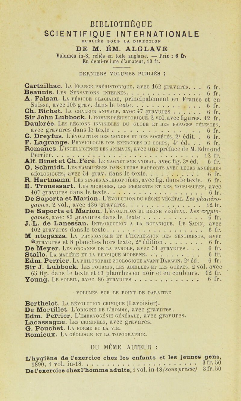 BIBLIOTHÈQUE SCIENTIFIQUE INTERNATIONALE PUBLIÉE SOUS LA DIRECTION DE M. ÉM. ALGLAVE Volumes in-8, reliés en toile anglaise. — Prix ; 6 tr. En demi-reliure d’amateur, 10 fr. DERNIERS VOLUMES PUDLIÉ3 : Gartailhac. La France rRÉnrsToniQUEj avec 162 gravures. . . 6 fr, Beaunis. Les Sensations internes 6 fr. A. Faisan. La période glaciaire, principalement en France et en Suisse, avecl05 grav, dans le texte 6 fr. Ch. Richet. La chaleur animale, avec 47 gravures 6 fr. Sir John Lubbock. L’homme préhistorique. 2 vol. avec figures. 12 fr. Daubrée. Les régions invisibles du globe et des espaces célestes, avec gravures dans le texte 6 fr. C. Dreyfus. L’évolution des mondes et des sociétés, 2® édit. . 6 fr. F. Lagrange. Physiologie des exercices du corps, 4® éd. . . 6 fr. Romanes. L’intelligence des animaux, avec une préface de M.Edmond Perrier 12 fr. Alf. Binet et Gh. Féré. Le magnétisme animal, avec fig. 3“ éd. 6 fr. O. Schmidt. Les mammieères dans leurs rapports avec leurs ancêtres géologiques, avec ol grav. dans le texte ; . 0 fr. R. Hartmann. Les singes anthropoïdes, avec fig. dans le texte. 6 fr. E. Trouessart. Les microbes, les perments et les moisissures, avec 107 gravures dans le texte 6 fr. De Saporta et Marion. L’évolution du règne végétal. Zes ■phanéro- games. 2 vol., avec 136 gravures 12 tr. De Saporta et Marion. L’évolution du règne végétal. Les crypto- games, avec 85 gravures dans le texte 6 fr. J.-L. de Lanessan. Introduction a la botanique. Le Sapin, avec 102 gravures dans le texte 6 fr. M ntegazza. La physionomie et l’expression des sentiments, avec ^gravures et 8 planches hors texte, 2® édition 6 fr. De Meyer. Les organes de la i’arole, avec 31 gravures ... 6 fr. Stallo. La matière et la physique moderne 6 fr. Edm. Perrier. La philosophie zoologique avant Darwin. 2® éd. 6 fr. Sir J. Lubbock. Les pourmis, les abeilles et les guêpes. 2 vol. avec 65 fig. dans le texte et 13 planches en noir et en couleurs. 12 fr. Young. Le soleil, avec 86 gravures 6 fr. VOLUMES SUR LE POINT DE PARAITRE Berthelot. La révolution chimique (Lavoisier). De Mortillet. L’origine de l’ho.mme, avec gravures. Edm. Perrier. L’embryogénie générale, avec gravures. Lacassagne. Les criminels, avec gravures. G. Pouchet. La forme et la vie. Romieux. La géologie et la topographie. DU MÊ.ME AUTEUR : L’hygiène do l’exercice chez les enfants et les jeunes gens, 1890, 1 vol. in-18 De l’exercice chez l’homme adulte, 1 vol. in-18 (^soMspressej 3 fr. 50