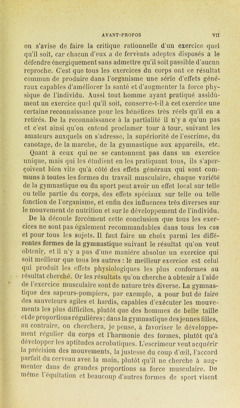 on s’avise de faire la critique rationnelle d’un exercice quel qu’il soit, car chacun d’eux a de fervents adeptes disposés à le défendre énergiquement sans admettre qu’il soit passible d’aucun reproche. C’est que tous les exercices du corps ont ce résultat commun de produire dans l’organisme une série d’effets géné- raux capables d’améliorer la santé et d’augmenter la force phy- sique de l’individu. Aussi tout homme ayant pratiqué assidû- ment un exercice quel qu’il soit, conserve-t-il à cet exercice une certaine reconnaissance pour les bénéfices très réels qu’il en a retirés. De la reconnaissance à la partialité il n’y a qu’un pas et c’est ainsi qu’on entend proclamer tour à tour, suivant les amateurs auxquels on s'adresse, la supériorité de l’escrime, du canotage, de la marche, de la gymnastique aux appareils, etc. Quant à ceux qui ne se cantonnent pas dans un exercice unique, mais qui les étudient en les pratiquant tous, ils s’aper- çoivent bien vite qu’à côté des effets généraux qui sont com- muns à toutes les formes du travail musculaire, chaque variété de la gymnastique ou du sport peut avoir un effet local sur telle ou telle partie du corps, des effets spéciaux sur telle ou telle fonction de l’organisme, et enfin des influences très diverses sur le mouvement de nutrition et sur le développement de l’individu. De là découle forcément cette conclusion que tous les exer- cices ne sont pas également recommandables dans tous les cas et pour tous les sujets. Il faut faire un choix parmi les diffé- rentes formes de la gymnastique suivant le résultat qu’on veut obtenir, et il n’y a pas d’une manière absolue un exercice qui soit meilleur que tous les autres : le meilleur exercice est celui qui produit les effets physiologiques les plus conformes au résultat cherché. Or les résultats qu’on cherche à obtenir à l’aide de l’exercice musculaire sont de nature très diverse. La gymnas- tique des sapeurs-pompiers, par exemple, a pour but de faire des sauveteurs agiles et hardis, capables d’exécuter les mouve- ments les plus difficiles, plutôt que des hommes de belle taille et de proportions régulières ; dans la gymnastique des jeunes filles, au contraire, on cherchera, je pense, à favoriser le développe- ment régulier du corps et rharmonie des formes, plutôt qu’à développer les aptitudes acrobatiques. L’escrimeur veut acquérir la précision des mouvements, la justesse du coup d’œil, l’accord parlait du cerveau avec la main, plutôt qu’il ne cherche à aug- menter dans de grandes proportions sa force musculaire. De môme 1 équitation et beaucoup d’autres formes de sport visent