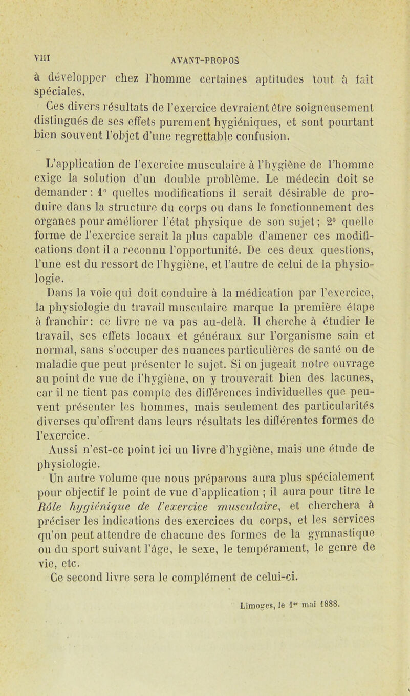 à développer chez l’homme certaines aptitudes tout ü lait spéciales. Ces divers résultats de l’exercice devraient être soigneusement distingués de ses effets purement hygiéniques, et sont pourtant bien souvent l'objet d’une regrettable confusion. L’application de l’exercice musculaire à l’hygiène de l’homme exige la solution d’un double problème. Le médecin doit so demander : 1 quelles modifications il serait désirable de pro- duire dans la structure du corps ou dans le fonctionnement des organes pour améliorer l’état physique de son sujet; 2® quelle forme de l’exercice serait la plus capable d’amener ces modifi- cations dont il a reconnu l’opportunité. De ces deux questions, l’une est du ressort de l’hygiène, et l’autre de celui de la physio- logie. Dans la voie qui doit conduire à la médication par l’exercice, la physiologie du travail musculaire marque la première élape à franchir; ce livre ne va pas au-delà. Il cherche à étudier le travail, ses effets locaux et généraux sur l’organisme sain et normal, sans s’occuper des nuances particulières de santé ou de maladie que peut présenter le sujet. Si on jugeait notre ouvrage au point de vue de l’hygiène, on y trouverait bien des lacunes, car il ne tient pas compte des différences individuelles que peu- vent présenter les liommes, mais seulement des particularités diverses qu’offrent dans leurs résultats les diflérentes formes de l’exercice. Aussi n’est-ce point ici un livre d’hygiène, mais une étude de physiologie. Un autre volume que nous préparons aura plus spécialement pour objectif le point de vue d’application ; il aura pour titre le Rôle hygiénique de l’exercice muscidaire, et cherchera à préciser les indications des exercices du corps, et les services qu’on peut attendre de chacune des formes de la gymnastique ou du sport suivant l’âge, le sexe, le tempérament, le genre de vie, etc. Ce second livre sera le complément de celui-ci. Limoges, le I' mai 1888.