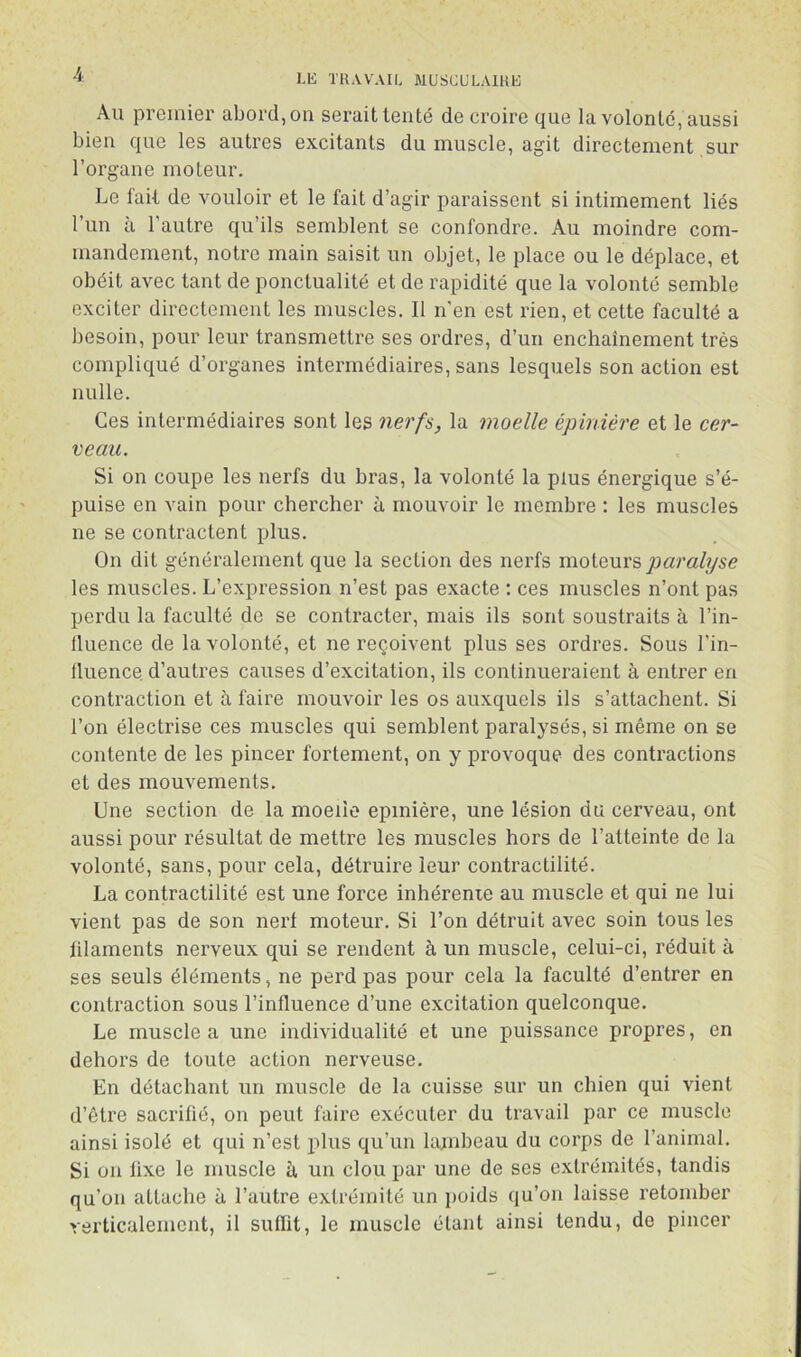 LK Tll.VVAIL MUSCL'LAIKE Au premier abord, on serait tenté de croire que la volonté, aussi bien que les autres excitants du muscle, agit directement sur l’organe moteur. Le fait de vouloir et le fait d’agir paraissent si intimement liés l’un à l’autre qu’ils semblent se confondre. Au moindre com- mandement, notre main saisit un objet, le place ou le déplace, et obéit avec tant de ponctualité et de rapidité que la volonté semble exciter directement les muscles. Il n’en est rien, et cette faculté a besoin, pour leur transmettre ses ordres, d’un enchaînement très compliqué d’organes intermédiaires, sans lesquels son action est nulle. Ces intermédiaires sont les nerfs, la moelle épinière et le cer- veau. Si on coupe les nerfs du bras, la volonté la plus énergique s’é- puise en vain pour chercher à mouvoir le membre : les muscles ne se contractent plus. On dit généralement que la section des nerfs moteurs paralyse les muscles. L’expression n’est pas exacte : ces muscles n’ont pas perdu la faculté de se contracter, mais ils sont soustraits à l’in- lluence de la volonté, et ne reçoivent plus ses ordres. Sous l’in- lluence d’autres causes d’excitation, ils continueraient à entrer en contraction et à faire mouvoir les os auxquels ils s’attachent. Si l’on électrise ces muscles qui semblent paralysés, si même on se contente de les pincer fortement, on y provoque des contractions et des mouvements. Une section de la moeiie epmière, une lésion du cerveau, ont aussi pour résultat de mettre les muscles hors de l’atteinte de la volonté, sans, pour cela, détruire leur contractilité. La contractilité est une force inhérente au muscle et qui ne lui vient pas de son nerf moteur. Si l’on détruit avec soin tous les ülaments nerveux qui se rendent à un muscle, celui-ci, réduit à ses seuls éléments, ne perd pas pour cela la faculté d’entrer en contraction sous l’influence d’une excitation quelconque. Le muscle a une individualité et une puissance propres, en dehors de toute action nerveuse. En détachant un muscle de la cuisse sur un chien qui vient d’être sacrifié, on peut faire exécuter du travail par ce muscle ainsi isolé et qui n’est plus qu’un kunbeau du corps de l’animal. Si 011 lixe le muscle à un clou par une de ses extrémités, tandis qu’on attache à l’autre extrémité un poids qu’on laisse retomber rerticalement, il suffit, le muscle étant ainsi tendu, de pincer