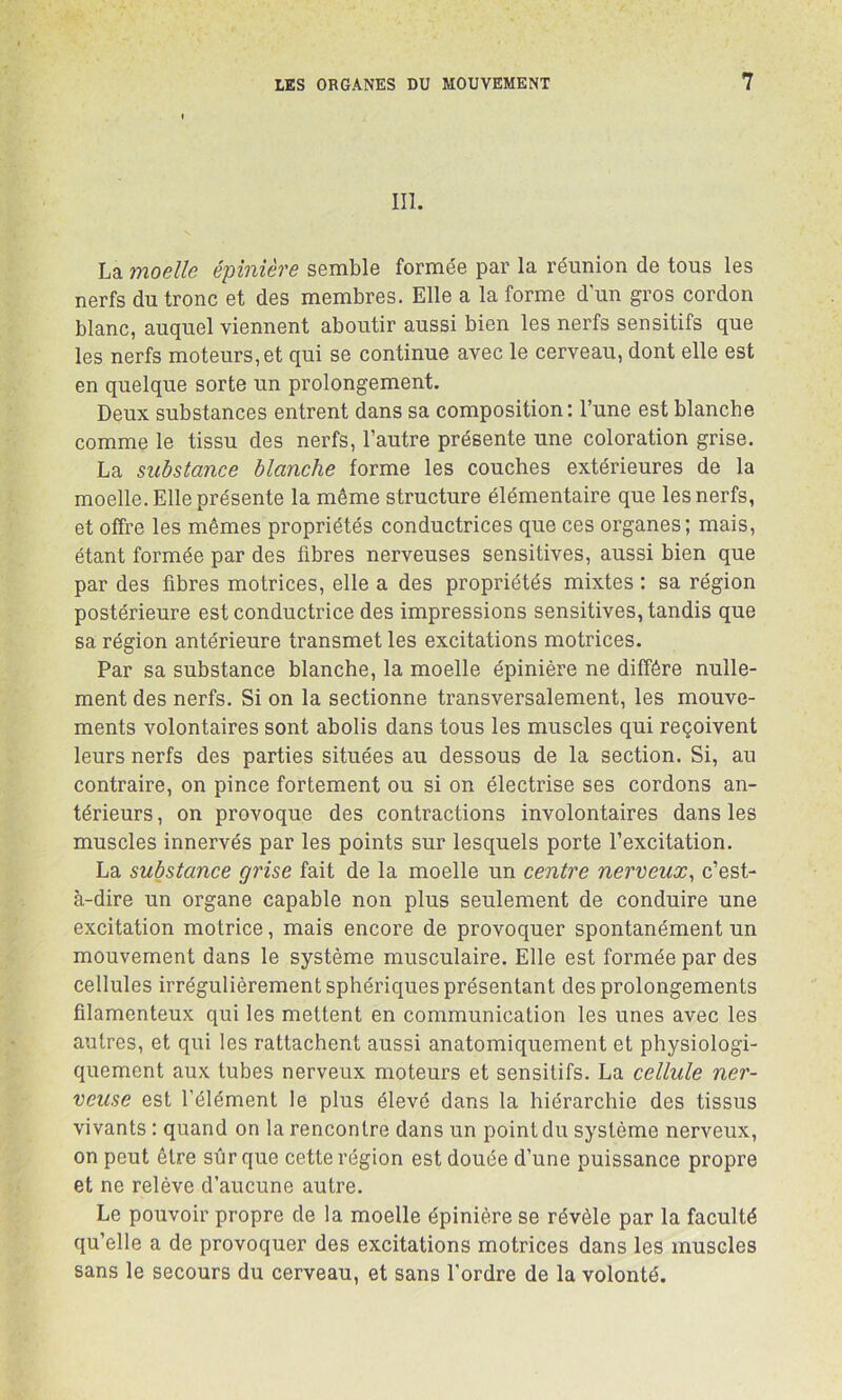 III. La moelle épinière semble formée par la réunion de tous les nerfs du tronc et des membres. Elle a la forme d’un gros cordon blanc, auquel viennent aboutir aussi bien les nerfs sensitifs que les nerfs moteurs, et qui se continue avec le cerveau, dont elle est en quelque sorte un prolongement. Deux substances entrent dans sa composition : l’une est blanche comme le tissu des nerfs, l’autre présente une coloration grise. La substance blanche forme les couches extérieures de la moelle. Elle présente la même structure élémentaire que les nerfs, et offre les mêmes propriétés conductrices que ces organes; mais, étant formée par des fibres nerveuses sensitives, aussi bien que par des fibres motrices, elle a des propriétés mixtes : sa région postérieure est conductrice des impressions sensitives, tandis que sa région antérieure transmet les excitations motrices. Par sa substance blanche, la moelle épinière ne diffère nulle- ment des nerfs. Si on la sectionne transversalement, les mouve- ments volontaires sont abolis dans tous les muscles qui reçoivent leurs nerfs des parties situées au dessous de la section. Si, au contraire, on pince fortement ou si on électrise ses cordons an- térieurs , on provoque des contractions involontaires dans les muscles innervés par les points sur lesquels porte l’excitation. La substance grise fait de la moelle un centre nerveux, c’est- à-dire un organe capable non plus seulement de conduire une excitation motrice, mais encore de provoquer spontanément un mouvement dans le système musculaire. Elle est formée par des cellules irrégulièrement sphériques présentant des prolongements filamenteux qui les mettent en communication les unes avec les autres, et qui les rattachent aussi anatomiquement et physiologi- quement aux tubes nerveux moteurs et sensitifs. La cellule ner- veuse est l’élément le plus élevé dans la hiérarchie des tissus vivants : quand on la rencontre dans un point du système nerveux, on peut être sûr que cette région est douée d’une puissance propre et ne relève d’aucune autre. Le pouvoir propre de la moelle épinière se révèle par la faculté qu’elle a de provoquer des excitations motrices dans les muscles sans le secours du cerveau, et sans l’ordre de la volonté.