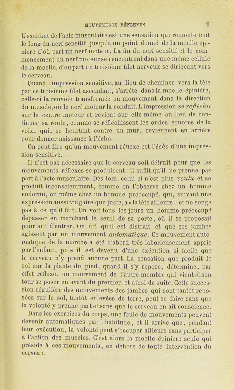 L’excitant de l’acte musculaire est une sensation qui remonte tout le long du nerf sensitif jusqu’à un point donné de la moelle épi- nière d’où part un nerf moteur. La fin du nerf sensitif et le com- mencement du nerf moteur se rencontrent dans une môme cellule de la moelle, d’où part un troisième filet nerveux se dirigeant vers le cerveau. Quand l’impression sensitive, au lieu de cheminer vers la tête par ce troisième filet ascendant, s’arrête dans la moelle épinière, celle-ci la renvoie transformée en mouvement dans la direction du muscle, où le nerf moteur la conduit. L’impression se réfléchit sur le centre moteur et revient sur elle-même au lieu de con- tinuer sa route, comme se réfléchissent les ondes sonores de la voix, qui, se heurtant contre un mur, reviennent en arrière pour donner naissance à l’écho. On peut dire qu’un mouvement réflexe est Vécho d’une impres- sion sensitive. Il n’est pas nécessaire que le cerveau soit détruit pour que les mouvements réflexes se produisent: il suffit qu’il ne prenne pas part à l’acte musculaire. Dès lors, celui-ci n’est plus voulu et se produit inconsciemment, comme on l’observe chez un homme endormi, ou même chez un homme préoccupé, qui, suivant une expression aussi vulgaire que juste, a « la tête ailleurs » et ne songe pas à ce qu’il fait. On voit tous les jours un homme préoccupé dépasser en marchant le seuil de sa porte, où il se proposait pourtant d’entrer. On dit qu’il est distrait et que ses jambes agissent par un mouvement automatique. Ce mouvement auto- matique de la marche a été d’abord très laborieusement appris par l’enfant, puis il est devenu d’une exécution si facile que le cerveau n’y prend aucune part. La sensation que produit le sol sur la plante du pied, quand il s’y repose, détermine, par effet réflexe, un mouvement de l’autre membre qui vient>t-Son tour se poser en avant du premier, et ainsi de suite. Cette succes- sion régulière des mouvements des jambes qui sont tantôt repo- sées sur le sol, tantôt enlevées de terre, peut se faire sans que la volonté y prenne part et sans que le cerveau en ait conscience. Dans les exercices du corps, une foule de mouvements peuvent devenir automatiques par l’habitude, et il arrive que, pendant leur exécution, la volonté peut s’occuper ailleurs sans participer à l’action des muscles. C’est alors la moelle épinière seule qui préside à ces mouvements, en dehors de toute intervention du cerveau.