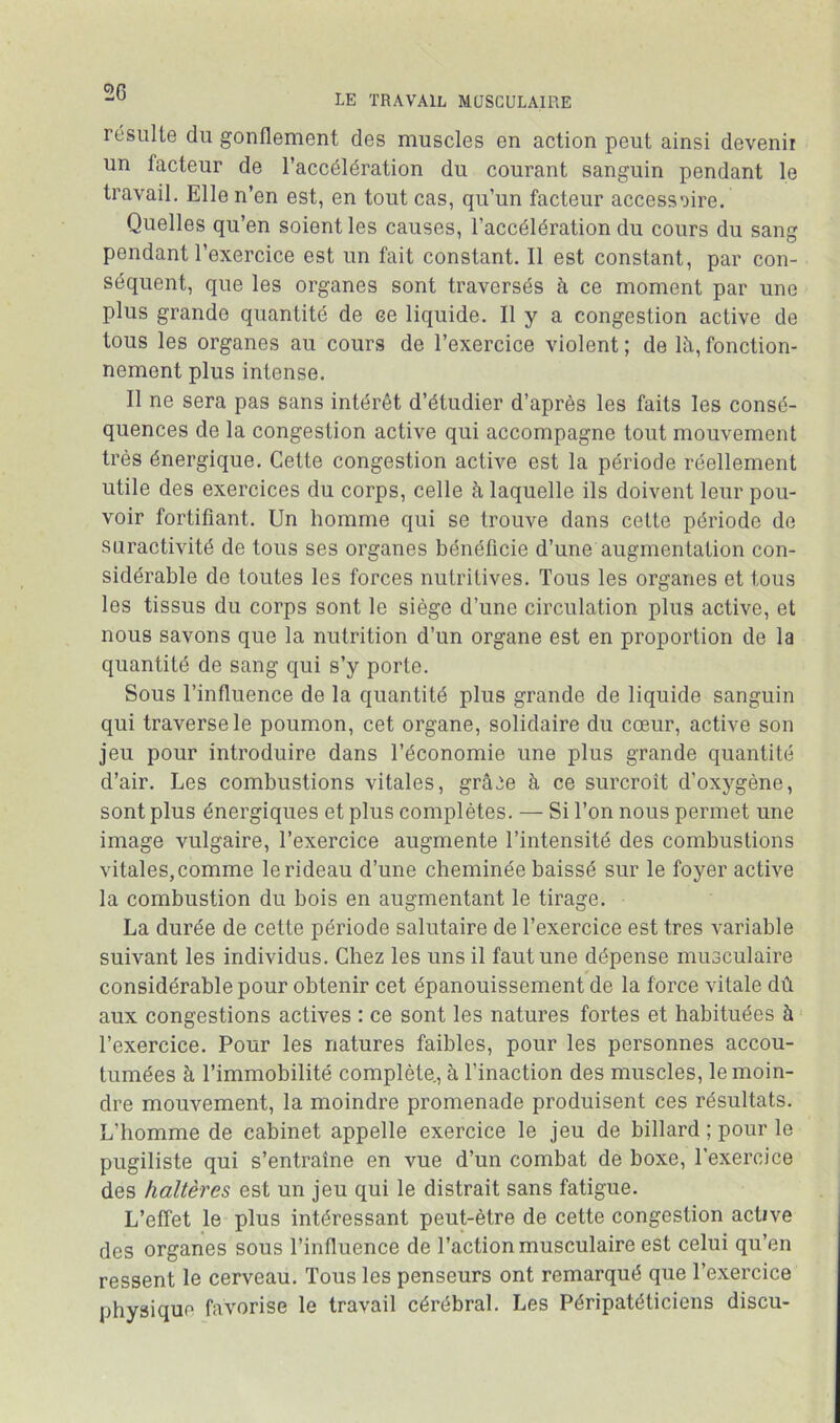 LE TRAVAIL MUSCULAIRE résulte du gonflement des muscles en action peut ainsi devenir un facteur de l’accélération du courant sanguin pendant le travail. Elle n’en est, en tout cas, qu’un facteur accessoire. Quelles qu’en soient les causes, l’accélération du cours du sang pendant l’exercice est un fait constant. Il est constant, par con- séquent, que les organes sont traversés à ce moment par une plus grande quantité de ce liquide. Il y a congestion active de tous les organes au cours de l’exercice violent ; de là, fonction- nement plus intense. Il ne sera pas sans intérêt d’étudier d’après les faits les consé- quences de la congestion active qui accompagne tout mouvement très énergique. Cette congestion active est la période réellement utile des exercices du corps, celle à laquelle ils doivent leur pou- voir fortifiant. Un homme qui se trouve dans cette période de suractivité de tous ses organes bénéficie d’une augmentation con- sidérable de toutes les forces nutritives. Tous les organes et tous les tissus du corps sont le siège d’une circulation plus active, et nous savons que la nutrition d’un organe est en proportion de la quantité de sang qui s’y porte. Sous l’influence de la quantité plus grande de liquide sanguin qui traverse le poumon, cet organe, solidaire du cœur, active son jeu pour introduire dans l’économie une plus grande quantité d’air. Les combustions vitales, grâce à ce surcroît d’oxygène, sont plus énergiques et plus complètes. — Si l’on nous permet une image vulgaire, l’exercice augmente l’intensité des combustions vitales, comme le rideau d’une cheminée baissé sur le foyer active la combustion du bois en augmentant le tirage, La durée de cette période salutaire de l’exercice est très variable suivant les individus. Chez les uns il faut une dépense musculaire considérable pour obtenir cet épanouissement de la force vitale dû aux congestions actives : ce sont les natures fortes et habituées à l’exercice. Pour les natures faibles, pour les personnes accou- tumées à l’immobilité complète., à l’inaction des muscles, le moin- dre mouvement, la moindre promenade produisent ces résultats. L’homme de cabinet appelle exercice le jeu de billard ; pour le pugiliste qui s’entraîne en vue d’un combat de boxe, l’exercice des haltères est un jeu qui le distrait sans fatigue. L’effet le plus intéressant peut-être de cette congestion active des organes sous l’influence de l’action musculaire est celui qu’en ressent le cerveau. Tous les penseurs ont remarqué que l’exercice physique favorise le travail cérébral. Les Péripatéticiens discu-