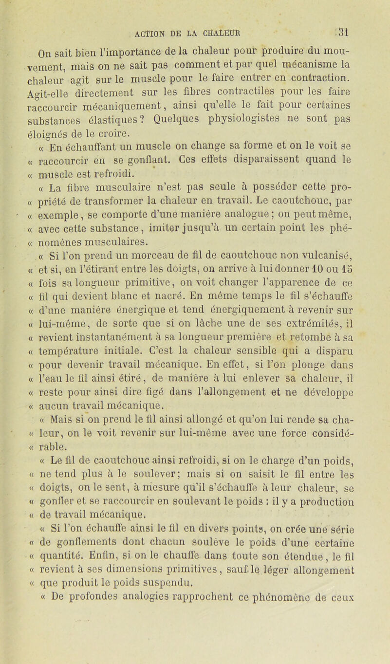 On sait bien l’importance de la chaleur pour produire du mou- vement, mais on ne sait pas comment et par quel mécanisme la chaleur agit sur le muscle pour le faire entrer en contraction. Agit-elle directement sur les fibres contractiles pour les faire raccourcir mécaniquement, ainsi qu’elle le fait pour certaines substances élastiques? Quelques physiologistes ne sont pas éloignés de le croire. « En échauffant un muscle on change sa forme et on le voit se « raccourcir en se gonflant. Ces effets disparaissent quand le « muscle est refroidi. « La fibre musculaire n’est pas seule à posséder cette pro- « priété de transformer la chaleur en travail. Le caoutchouc, par « exemple, se comporte d’une manière analogue; on peut même, « avec cette substance, imiter jusqu’à un certain point les phé- « nomènes musculaires. « Si l’on prend un morceau de fil de caoutchouc non vulcanisé, « et si, en l’étirant entre les doigts, on arrive à lui donner 10 ou 13 « fois sa longueur primitive, on voit changer l’apparence de ce « fil qui devient blanc et nacré. En même temps le fil s’échauffe « d’une manière énergique et tend énergiquement à revenir sur « lui-même, de sorte que si on lâche une de ses extrémités, il « revient instantanément à sa longueur première et retombe à sa « température initiale. C’est la chaleur sensible qui a disparu « pour devenir travail mécanique. En effet, si l’on plonge dans « l’eau le fil ainsi étiré, de manière à lui enlever sa chaleur, il « reste pour ainsi dire figé dans l’allongement et ne développe « aucun travail mécanique. « Mais si on prend le fil ainsi allongé et qu’on lui rende sa cha- « leur, on le voit revenir sur lui-même avec une force considé- « rable. « Le fil de caoutchouc ainsi refroidi, si on le charge d’un poids, « ne tend plus à le soulever; mais si on saisit le fil entre les « doigts, on le sent, à mesure qu’il s’échauffe à leur chaleur, se « gonfler et se raccourcir en soulevant le poids : il y a production « de travail mécanique. « Si l’on échauffe ainsi le fil en divers points, on crée une série « de gonflements dont chacun soulève le poids d’une certaine « quantité. Enfin, si on le chauffe dans toute son étendue, le fil « revient à ses dimensions primitives, sauf le léger allongement « que produit le poids suspendu. « De profondes analogies rapprochent ce phénomène de ceux